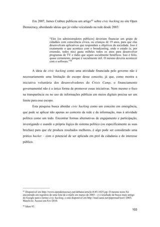Em 2007, James Crabtee publicou um artigo93 sobre civic hacking no site Open
Democracy, abordando ideias que já vinha veiculando na rede desde 2003:
“Eles [os administradores públicos] deveriam financiar um grupo de
cidadãos com consciência cívica, ou crianças de 19 anos, para que elas
desenvolvam aplicativos que respondam a objetivos da sociedade. Isso é
exatamente o que acontece com o broadcasting, onde o estado (e, por
extensão, todos nós) gasta milhões todos os anos para desenvolver
programas de TV e rádio que sejam socialmente benéficos. Isso é feito,
quase certamente, porque é socialmente útil. O mesmo deveria acontecer
com o software.”94
A ideia de civic hacking como uma atividade financiada pelo governo não é
necessariamente uma limitação do escopo desse conceito, já que, como mostra a
iniciativa voluntária dos desenvolvedores do Crisis Camp, o financiamento
governamental não é a única forma de promover essas iniciativas. Nem mesmo o foco
na transparência ou no uso de informações públicas em meios digitais precisa ser um
limite para esse escopo.
Esta pesquisa busca abordar civic hacking como um conceito em emergência,
que pode se aplicar não apenas ao contexto da rede e da informação, mas à atividade
política como um todo. Encontrar formas alternativas de engajamento e participação,
investigando e usando a própria lógica do sistema político (ou especificamente as suas
brechas) para que ele produza resultados melhores, é algo pode ser considerado uma
prática hacker – com o potencial de ser aplicada em prol da cidadania e do interesse
público.
103
93 Disponível em http://www.opendemocracy.net/debates/article-8-85-1025.jsp. O mesmo texto foi
encontrado em registros de uma lista de e-mails em março de 2003 – é o resultado de busca mais antigo
do Google para o termo civic hacking, e está disponível em http://mail.sarai.net/pipermail/test1/2003-
March.txt. Acesso em Fev/2010.
94 Idem 93.
 
