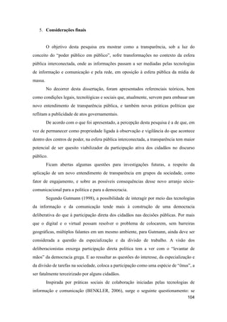 5. Considerações finais
O objetivo desta pesquisa era mostrar como a transparência, sob a luz do
conceito do “poder público em público”, sofre transformações no contexto da esfera
pública interconectada, onde as informações passam a ser mediadas pelas tecnologias
de informação e comunicação e pela rede, em oposição à esfera pública da mídia de
massa.
No decorrer desta dissertação, foram apresentados referenciais teóricos, bem
como condições legais, tecnológicas e sociais que, atualmente, servem para embasar um
novo entendimento de transparência pública, e também novas práticas políticas que
reflitam a publicidade de atos governamentais.
De acordo com o que foi apresentado, a percepção desta pesquisa é a de que, em
vez de permanecer como propriedade ligada à observação e vigilância do que acontece
dentro dos centros de poder, na esfera pública interconectada, a transparência tem maior
potencial de ser quesito viabilizador da participação ativa dos cidadãos no discurso
público.
Ficam abertas algumas questões para investigações futuras, a respeito da
aplicação de um novo entendimento de transparência em grupos da sociedade, como
fator de engajamento, e sobre as possíveis consequências desse novo arranjo sócio-
comunicacional para a política e para a democracia.
Segundo Gutmann (1998), a possibilidade de interagir por meio das tecnologias
da informação e da comunicação tende mais à construção de uma democracia
deliberativa do que à participação direta dos cidadãos nas decisões públicas. Por mais
que o digital e o virtual possam resolver o problema de colocarem, sem barreiras
geográficas, múltiplos falantes em um mesmo ambiente, para Gutmann, ainda deve ser
considerada a questão da especialização e da divisão de trabalho. A visão dos
deliberacionistas enxerga participação direta política tem a ver com o “levantar de
mãos” da democracia grega. E ao ressaltar as questões do interesse, da especialização e
da divisão de tarefas na sociedade, coloca a participação como uma espécie de “ônus”, a
ser fatalmente terceirizado por alguns cidadãos.
Inspirada por práticas sociais de colaboração iniciadas pelas tecnologias de
informação e comunicação (BENKLER, 2006), surge o seguinte questionamento: se
104
 