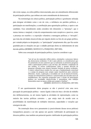 não existe espaço, na esfera pública interconectada, para um entendimento diferenciado
da participação política, que embase um outro entendimento de democracia.
Na terminologia da ciência política, participação política é geralmente utilizada
para designar atividades como o ato do voto, a militância em partidos políticos, a
participação em manifestações, a contribuição para agremiações políticas, o apoio a um
candidato. Esse entendimento ainda considera três dimensões: a “presença”, que é
menos intensa e marginal, e trata de comportamentos mais receptivos e passivos, como
a presença em reuniões e a exposição voluntária a mensagens políticas; a “ativação”,
que trata das atividades desenvolvidas por alguém dentro ou fora de um grupo político,
por vontade própria ou designação; e a “participação” propriamente dita, que fica assim
guardada para as situações em que o cidadão participa direta ou indiretamente de uma
decisão pública (BOBBIO, MATEUCCI e PASQUINO, 2007:888).
Sobre essa concepção de participação política, é preciso considerar o que
“um tal uso da expressão reflete práxis, orientações e processos típicos
das democracias ocidentais. E não é para admirar, se considerarmos que
foi justamente em tais contextos que se realizaram as primeiras pesquisas
sobre a participação política e que até hoje, não obstante a ampliação de
tais estudos, os nossos conhecimentos sobre o assunto derivam de
pesquisas efetuadas num número bastante limitado de países ocidentais.
A matriz cultural desse estudos faz com que a fundamentação conceitual
e o campo de pesquisa nem sempre sejam transferíveis para contextos
diferentes. Assim, a aplicação a sociedades em vias de desenvolvimento,
carentes de infraestruturas políticas e caracterizadas por elevadas taxas de
analfabetismo, dos esquemas preparados para o estudo da participação
política em sociedades desenvolvidas e possuidoras uma tradição
democrática mais ou menos sólida nem sempre é frutífera”.
(BOBBIO, MATEUCCI e PASQUINO, 2007:888)
.
É um questionamento desta pesquisa se não é possível criar uma nova
percepção de participação política – menos ligada à ideia de ônus e divisão de trabalho
dos deliberacionistas, ou até menos ligada às atividades de representação, como na
maioria das teorias políticas correntes –, que esteja mais de acordo com as
possibilidades da manifestação de múltiplos interesses, capacidades e vocações que
emergem da rede.
Na construção desse novo pensamento (e possivelmente dessas novas práticas)
transparência passaria a ser não apenas um quesito viabilizador de participação no
discurso público, mas também um potencial quesito viabilizador de participação política
105
 