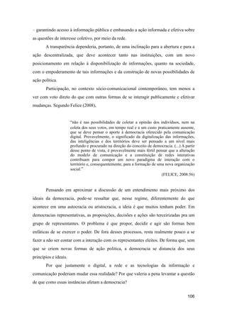 – garantindo acesso à informação pública e embasando a ação informada e efetiva sobre
as questões de interesse coletivo, por meio da rede.
A transparência dependeria, portanto, de uma inclinação para a abertura e para a
ação descentralizada, que deve acontecer tanto nas instituições, com um novo
posicionamento em relação à disponibilização de informações, quanto na sociedade,
com o empoderamento de tais informações e da construção de novas possibilidades de
ação política.
Participação, no contexto sócio-comunicacional contemporâneo, tem menos a
ver com voto direto do que com outras formas de se interagir publicamente e efetivar
mudanças. Segundo Felice (2008),
“não é nas possibilidades de coletar a opinião dos indivíduos, nem na
coleta dos seus votos, em tempo real e a um custo praticamente ausente,
que se deve pensar o aporte à democracia oferecido pela comunicação
digital. Provavelmente, o significado da digitalização das informações,
das inteligências e dos territórios deve ser pensado a um nível mais
profundo e procurado na direção do conceito de democracia. (...) A partir
desse ponto de vista, é provavelmente mais fértil pensar que a alteração
do modelo de comunicação e a constituição de redes interativas
contribuam para compor um novo paradigma de interação com o
território e, consequentemente, para a formação de uma nova organização
social.”
(FELICE, 2008:56)
Pensando em aproximar a discussão de um entendimento mais próximo dos
ideais da democracia, pode-se ressaltar que, nesse regime, diferentemente do que
acontece em uma autocracia ou aristocracia, a ideia é que muitos tenham poder. Em
democracias representativas, as proposições, decisões e ações são terceirizadas pra um
grupo de representantes. O problema é que propor, decidir e agir são formas bem
enfáticas de se exercer o poder. De fora desses processos, resta realmente pouco a se
fazer a não ser contar com a interação com os representantes eleitos. De forma que, sem
que se criem novas formas de ação política, a democracia se distancia dos seus
princípios e ideais.
Por que justamente o digital, a rede e as tecnologias da informação e
comunicação poderiam mudar essa realidade? Por que valeria a pena levantar a questão
de que como essas instâncias afetam a democracia?
106
 