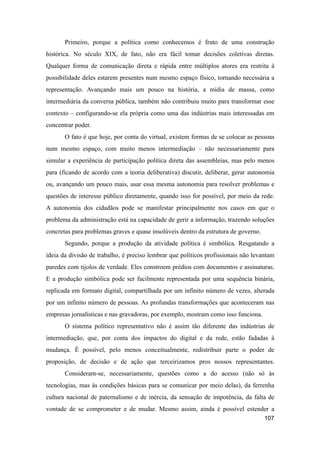 Primeiro, porque a política como conhecemos é fruto de uma construção
histórica. No século XIX, de fato, não era fácil tomar decisões coletivas diretas.
Qualquer forma de comunicação direta e rápida entre múltiplos atores era restrita à
possibilidade deles estarem presentes num mesmo espaço físico, tornando necessária a
representação. Avançando mais um pouco na história, a mídia de massa, como
intermediária da conversa pública, também não contribuiu muito para transformar esse
contexto – configurando-se ela própria como uma das indústrias mais interessadas em
concentrar poder.
O fato é que hoje, por conta do virtual, existem formas de se colocar as pessoas
num mesmo espaço, com muito menos intermediação – não necessariamente para
simular a experiência de participação política direta das assembleias, mas pelo menos
para (ficando de acordo com a teoria deliberativa) discutir, deliberar, gerar autonomia
ou, avançando um pouco mais, usar essa mesma autonomia para resolver problemas e
questões de interesse público diretamente, quando isso for possível, por meio da rede.
A autonomia dos cidadãos pode se manifestar principalmente nos casos em que o
problema da administração está na capacidade de gerir a informação, trazendo soluções
concretas para problemas graves e quase insolúveis dentro da estrutura de governo.
Segundo, porque a produção da atividade política é simbólica. Resgatando a
ideia da divisão de trabalho, é preciso lembrar que políticos profissionais não levantam
paredes com tijolos de verdade. Eles constroem prédios com documentos e assinaturas.
E a produção simbólica pode ser facilmente representada por uma sequência binária,
replicada em formato digital, compartilhada por um infinito número de vezes, alterada
por um infinito número de pessoas. As profundas transformações que aconteceram nas
empresas jornalísticas e nas gravadoras, por exemplo, mostram como isso funciona.
O sistema político representativo não é assim tão diferente das indústrias de
intermediação, que, por conta dos impactos do digital e da rede, estão fadadas à
mudança. É possível, pelo menos conceitualmente, redistribuir parte o poder de
proposição, de decisão e de ação que terceirizamos pros nossos representantes.
Consideram-se, necessariamente, questões como a do acesso (não só às
tecnologias, mas às condições básicas para se comunicar por meio delas), da ferrenha
cultura nacional de paternalismo e de inércia, da sensação de impotência, da falta de
vontade de se comprometer e de mudar. Mesmo assim, ainda é possível estender a
107
 
