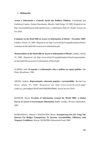6. Bibliografia
Acesso à Informação e Controle Social das Políticas Públicas. Coordenado por
Guilherme Canela e Solano Nascimento. Brasília: Andi/Artigo 19, 2009. Disponível em
http://acessoainformacao.andi.org.br/acesso_a_informacao_final_01_04.pdf. Acesso em
Fev/2010.
Comment on the Draft Bill on Access to Information of Brazil - November 2009.
Londres, Article 19, 2009. Disponível em http://www.article19.org/pdfs/analysis/brazil-
comment-on-the-draft-bill-on-access-to-information.pdf.
Memorandum on the Draft Bill on Access to Information of Brazil. Londres, Article
19, 2009. Disponível em http://www.article19.org/pdfs/analysis/brazil-memorandum-
on-the-draft-bill-on-access-to-information-of-brazil.pdf.
ALMINO, João. O segredo e a informação: ética e política no espaço público. São
Paulo: Brasiliense, 1986.
ARATO, Andrew. Representação, soberania popular e accountability. Revista Lua
Nova, edição 55, 2002. Disponível em http://www.scielo.br/scielo.php?
script=sci_arttext&pid=S0102-64452002000100004. Acesso em Fev/2010.
BANISAR, David. Freedom of Information Around the World 2006: A Global
Survey of Access to Government Information Laws. Londres: Privacy Information,
2007.
BASHANDALL, Phineas e MAGNUSON, Benet. Transparency.Gov.2.0: Using The
Internet For Budget Transparency To Increase Accountability, Efficiency And
Taxpayer Confidence. Boston: MASSPIRG Educational Fund, 2008.
109
 
