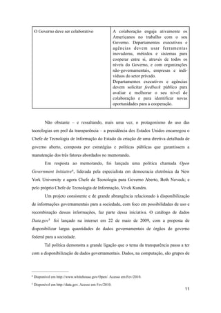 O Governo deve ser colaborativo A colaboração engaja ativamente os
Americanos no trabalho com o seu
Governo. Departamentos executivos e
agências devem usar ferramentas
inovadoras, métodos e sistemas para
cooperar entre si, através de todos os
níveis do Governo, e com organizações
não-governamentais, empresas e indi-
víduos do setor privado.
Departamentos executivos e agências
devem solicitar feedback público para
avaliar e melhorar o seu nível de
colaboração e para identificar novas
oportunidades para a cooperação.
Não obstante – e ressaltando, mais uma vez, o protagonismo do uso das
tecnologias em prol da transparência – a presidência dos Estados Unidos encarregou o
Chefe de Tecnologia de Informação do Estado da criação de uma diretiva detalhada de
governo aberto, composta por estratégias e políticas públicas que garantissem a
manutenção dos três fatores abordados no memorando.
Em resposta ao memorando, foi lançada uma política chamada Open
Government Initiative4, liderada pela especialista em democracia eletrônica da New
York University e agora Chefe de Tecnologia para Governo Aberto, Beth Noveck; e
pelo próprio Chefe de Tecnologia de Informação, Vivek Kundra.
Um projeto consistente e de grande abrangência relacionado à disponibilização
de informações governamentais para a sociedade, com foco em possibilidades de uso e
recombinação dessas informações, faz parte dessa iniciativa. O catálogo de dados
Data.gov5 foi lançado na internet em 22 de maio de 2009, com a proposta de
disponibilizar largas quantidades de dados governamentais de órgãos do governo
federal para a sociedade.
Tal política demonstra a grande ligação que o tema da transparência passa a ter
com a disponibilização de dados governamentais. Dados, na computação, são grupos de
11
4 Disponível em http://www.whitehouse.gov/Open/. Acesso em Fev/2010.
5 Disponível em http://data.gov. Acesso em Fev/2010.
 