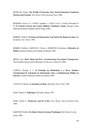 BENKLER, Yochai. The Wealth of Networks: How Social Production Transforms
Markets and Freedom. New Haven: Yale University Press, 2006.
BEZERRA, Paulo S. A.; COSTA, Agnaldo L.; LEITE, Luiz S. e GAIA, Raimundo N.
D. O Controle Externo das Contas Públicas: Tendências Atuais. Macapá: Grupo
Educacional Ideal/Fundação Getúlio Vargas, 2003.
BOBBIO, Norberto. O Futuro da Democracia: Uma Defesa das Regras do Jogo. Rio
de Janeiro: Paz e Terra, 1986.
BOBBIO, Norberto; MATEUCCI, Nicola e PASQUINO, Gianfranco. Dicionário de
Política. Brasília: Editora Universidade de Brasília, 2007.
BRITO, Jerry. Hack, Mash and Peer: Crowdsourcing Government Transparency.
The Columbia Science and Technology Law Review, volume IX, 2008.
CABRAL, Rodrigo F. L. O Princípio da Publicidade e o Dever Jurídico-
Constitucional de Veiculação de Informações sobre a Administração Pública na
Internet. Curitiba: Ministério Público do Paraná, 2009.
CASTELLS, Manuel. A Sociedade em Rede. São Paulo: Paz e Terra, 1999.
DAHL, Robert A. Poliarquia. São Paulo: Edusp, 1997.
DAHL, Robert A. Democracy and Its Critics. New Haven: Yale University Press,
1989.
DARNTON, Robert. Os Dentes Falsos de George Washington. São Paulo: Cia. das
Letras, 2005
110
 