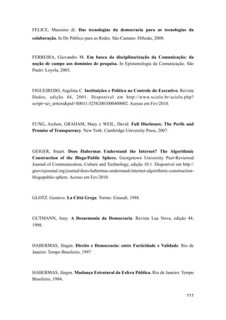 FELICE, Massimo di. Das tecnologias da democracia para as tecnologias da
colaboração. In Do Público para as Redes. São Caetano: Difusão, 2008.
FERREIRA, Giovandro M. Em busca da disciplinarização da Comunicação: da
noção de campo aos domínios de pesquisa. In Epistemologia da Comunicação. São
Paulo: Loyola, 2003.
FIGUEIREDO, Argelina C. Instituições e Política no Controle do Executivo. Revista
Dados, edição 44, 2001. Disponível em http://www.scielo.br/scielo.php?
script=sci_arttext&pid=S0011-52582001000400002. Acesso em Fev/2010.
FUNG, Archon; GRAHAM, Mary e WEIL, David. Full Disclosure. The Perils and
Promise of Transparency. New York: Cambridge University Press, 2007.
GEIGER, Stuart. Does Habermas Understand the Internet? The Algorithmic
Construction of the Blogo/Public Sphere. Georgetown University Peer-Reviewed
Journal of Communication, Culture and Technology, edição 10.1. Disponível em http://
gnovisjournal.org/journal/does-habermas-understand-internet-algorithmic-construction-
blogopublic-sphere. Acesso em Fev/2010.
GLOTZ. Gustavo. La Cittá Grega. Torino: Einaudi, 1948.
GUTMANN, Amy. A Desarmonia da Democracia. Revista Lua Nova, edição 44,
1998.
HABERMAS, Jürgen. Direito e Democracia: entre Facticidade e Validade. Rio de
Janeiro: Tempo Brasileiro, 1997
HABERMAS, Jürgen. Mudança Estrutural da Esfera Pública. Rio de Janeiro: Tempo
Brasileiro, 1984.
111
 
