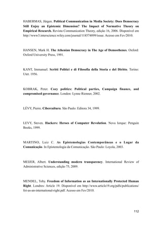 HABERMAS, Jürgen. Political Communication in Media Society: Does Democracy
Still Enjoy an Epistemic Dimension? The Impact of Normative Theory on
Empirical Research. Revista Communication Theory, edição 16, 2006. Disponível em
http://www3.interscience.wiley.com/journal/118574899/issue. Acesso em Fev/2010.
HANSEN, Mark H. The Athenian Democracy in The Age of Demosthenes. Oxford:
Oxford University Press, 1991.
KANT, Immanuel. Scritti Politici e di Filosofia della Storia e del Diritto. Torino:
Utet. 1956.
KOBRAK, Peter. Cozy politics: Political parties, Campaign finance, and
compromised governance. London: Lynne Rienner, 2002.
LÉVY, Pierre. Cibercultura. São Paulo: Editora 34, 1999.
LEVY, Steven. Hackers: Heroes of Computer Revolution. Nova Iorque: Penguin
Books, 1999.
MARTINO, Luiz C. As Epistemologias Contemporâneas e o Lugar da
Comunicação. In Epistemologia da Comunicação. São Paulo: Loyola, 2003.
MEIJER, Albert. Understanding modern transparency. International Review of
Administrative Sciences, edição 75, 2009.
MENDEL, Toby. Freedom of Information as an Internationally Protected Human
Right. Londres: Article 19. Disponível em http://www.article19.org/pdfs/publications/
foi-as-an-international-right.pdf. Acesso em Fev/2010.
112
 