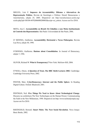 MIGUEL, Luís F. Impasses da Accountability: Dilemas e Alternativas da
Representação Política. Revista de Sociologia e Política: Dossiê Democracias e
Autoritarismo, edição 25, 2005. Disponível em http://socialsciences.scielo.org/
scielo.php?pid=S0104-44782006000200003&script=sci_arttext. Acesso em Fev/2010.
MOTA, Ana C. Accountability no Brasil: Os Cidadãos e seus Meios Institucionais
de Controle dos Representantes. São Paulo: Universidade de São Paulo, 2006.
O’ DONNEL, Guillermo. Accountability Horizontal e Novas Poliarquias. Revista
Lua Nova, edição 44, 1998.
O’DONNEL, Guillermo. Ilusions about Consolidation. In Journal of Democracy,
edição 7, 1996.
OLIVER, Richard W. What is Transparency? New York: McGraw-Hill, 2004.
O’NEILL, Onora. A Question of Trust, The BBC Reith Lectures 2002. Cambridge:
Cambridge University Press, 2002.
POSTER, Marc. CyberDemocracy: Internet and the Public Sphere. In Reading
Digital Culture. Oxford: Blackwell, 2001.
POSTMAN, Neil. Five Things We Need to Know About Technological Change.
Discurso na conferência The New Technologies an the Human Person: Communicating
the Faith in the New Millennium, 1998. Disponível em http://www.technodystopia.org/.
Acesso em Fev/2010.
RHEINGOLD, Howard. Smart Mobs: The Next Social Revolution. Nova Iorque:
Basic Books, 2002.
113
 