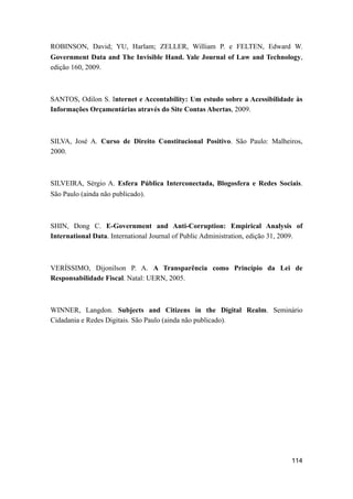 ROBINSON, David; YU, Harlam; ZELLER, William P. e FELTEN, Edward W.
Government Data and The Invisible Hand. Yale Journal of Law and Technology,
edição 160, 2009.
SANTOS, Odilon S. Internet e Accontability: Um estudo sobre a Acessibilidade às
Informações Orçamentárias através do Site Contas Abertas, 2009.
SILVA, José A. Curso de Direito Constitucional Positivo. São Paulo: Malheiros,
2000.
SILVEIRA, Sérgio A. Esfera Pública Interconectada, Blogosfera e Redes Sociais.
São Paulo (ainda não publicado).
SHIN, Dong C. E-Government and Anti-Corruption: Empirical Analysis of
International Data. International Journal of Public Administration, edição 31, 2009.
VERÍSSIMO, Dijonilson P. A. A Transparência como Princípio da Lei de
Responsabilidade Fiscal. Natal: UERN, 2005.
WINNER, Langdon. Subjects and Citizens in the Digital Realm. Seminário
Cidadania e Redes Digitais. São Paulo (ainda não publicado).
114
 