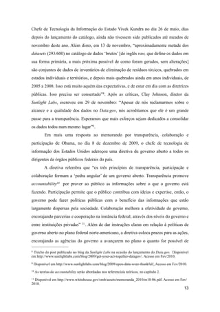 Chefe de Tecnologia da Informação do Estado Vivek Kundra no dia 26 de maio, dias
depois do lançamento do catálogo, ainda não tivessem sido publicados até meados de
novembro deste ano. Além disso, em 13 de novembro, “aproximadamente metade dos
datasets (293/600) no catálogo de dados ‘brutos’ [do inglês raw, que define os dados em
sua forma primária, a mais próxima possível de como foram gerados, sem alterações]
são conjuntos de dados de inventários de eliminação de resíduos tóxicos, quebrados em
estados individuais e territórios, e depois mais quebrados ainda em anos individuais, de
2005 a 2008. Isso está muito aquém das expectativas, e de estar em dia com as diretrizes
públicas. Isso precisa ser consertado”8. Após as críticas, Clay Johnson, diretor da
Sunlight Labs, escreveu em 29 de novembro: “Apesar de nós reclamarmos sobre o
alcance e a qualidade dos dados no Data.gov, nós acreditamos que ele é um grande
passo para a transparência. Esperamos que mais esforços sejam dedicados a consolidar
os dados todos num mesmo lugar”9.
Em mais uma resposta ao memorando por transparência, colaboração e
participação de Obama, no dia 8 de dezembro de 2009, o chefe de tecnologia de
informação dos Estados Unidos adereçou uma diretiva de governo aberto a todos os
dirigentes de órgãos públicos federais do país.
A diretiva relembra que “os três princípios de transparência, participação e
colaboração formam a ‘pedra angular’ de um governo aberto. Transparência promove
accountability10 por prover ao público as informações sobre o que o governo está
fazendo. Participação permite que o público contribua com ideias e expertise, então, o
governo pode fazer políticas públicas com o benefício das informações que estão
largamente dispersas pela sociedade. Colaboração melhora a efetividade do governo,
encorajando parcerias e cooperação na instância federal, através dos níveis do governo e
entre instituições privadas” 11. Além de dar instruções claras em relação à políticas de
governo aberto no plano federal norte-americano, a diretiva coloca prazos para as ações,
encorajando as agências do governo a avançarem no plano o quanto for possível de
13
8 Trecho do post publicado no blog da Sunlight Labs na ocasião do lançamento do Data.gov. Disponível
em http://www.sunlightlabs.com/blog/2009/get-your-act-together-datagov/. Acesso em Fev/2010.
9 Disponível em http://www.sunlightlabs.com/blog/2009/open-data-were-thankful/. Acesso em Fev/2010.
10 As teorias do accountability serão abordadas nos referenciais teóricos, no capítulo 2.
11 Disponível em http://www.whitehouse.gov/omb/assets/memoranda_2010/m10-06.pdf. Acesso em Fev/
2010.
 
