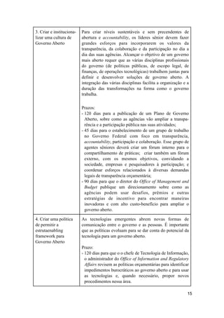 3. Criar e instituciona-
lizar uma cultura de
Governo Aberto
Para criar níveis sustentáveis e sem precendentes de
abertura e accountability, os líderes sênior devem fazer
grandes esforços para incorporarem os valores da
transparência, da colaboração e da participação no dia a
dia das suas agências. Alcançar o objetivo de um governo
mais aberto requer que as várias disciplinas profissionais
do governo (de políticas públicas, de escopo legal, de
finanças, de operações tecnológicas) trabalhem juntas para
definir e desenvolver soluções de governo aberto. A
integração das várias disciplinas facilita a organização e a
duração das transformações na forma como o governo
trabalha.
Prazos:
- 120 dias para a publicação de um Plano de Governo
Aberto, sobre como as agências vão ampliar a transpa-
rência e a participação pública nas suas atividades;
- 45 dias para o estabelecimento de um grupo de trabalho
no Governo Federal com foco em transparência,
accountability, participação e colaboração. Esse grupo de
agentes sêniores deverá criar um fórum interno para o
compartilhamento de práticas; criar também um fórum
externo, com os mesmos objetivos, convidando a
sociedade, empresas e pesquisadores à participação; e
coordenar esforços relacionados à diversas demandas
legais de transparência orçamentária;
- 90 dias para que o diretor do Office of Management and
Budget publique um direcionamento sobre como as
agências podem usar desafios, prêmios e outras
estratégias de incentivo para encontrar maneiras
inovadoras e com alto custo-benefício para ampliar o
governo aberto.
4. Criar uma política
de permitir a
estrutaenabling
framework para
Governo Aberto
As tecnologias emergentes abrem novas formas de
comunicação entre o governo e as pessoas. É importante
que as políticas evoluam para se dar conta do potencial da
tecnologia para um governo aberto.
Prazo:
- 120 dias para que o o chefe de Tecnologia de Informação,
o administrador do Office of Information and Regulatory
Affairs revisem as políticas orçamentárias para identificar
impedimentos burocráticos ao governo aberto e para usar
as tecnologias e, quando necessário, propor novos
procedimentos nessa área.
15
 