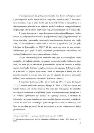 O acompanhamento das políticas determinadas pela diretiva ao longo do tempo
é que vai permitir avaliar a capacidade de cumpri-las e sua efetividade. O importante,
neste momento, é que o plano mostra que é possível priorizar a transparência e a
abertura enquanto princípios, e que também é possível transformar essas prioridades em
um plano ágil, interdisciplinar e participativo de ação conjunta entre estado e sociedade.
É preciso lembrar que o status do trato com informações públicas nos Estados
Unidos, e o pioneirismo nas iniciativas de disponibilização de dados governamentais de
forma sistemática e estruturada, encontram fortes embasamentos legais no país. Desde
1966, os norte-americanos contam com o Freedom of Information Act (Ato pela
Liberdade de Informação), ou FOIA12. O Ato entrou em vigor no ano seguinte,
determinando que a partir de então documentos governamentais anteriormente sob
sigilo de Estado viessem inteira ou parcialmente a público.
O FOIA é um artefato jurídico importante com o qual os cidadãos podem contar
para pedir a liberação de conteúdos em poder do governo dos Estados Unidos, mas além
disso, ele prevê que as informações governamentais devem ser liberadas, a não ser
quando classificadas dentro de exceções, como casos de segurança de Estado e quebra
de privacidade. Há projetos desse mesmo caráter em tramitação no Brasil, mas até o
presente momento, o país não conta com uma lei específica de acesso à informação
pública – o que será abordado com maiores detalhes no capítulo 3.
É importante dizer que, desde 1 de novembro de 2001, por causa do Decreto
1323313, assinado pelo então presidente George W. Bush, o FOIA era vigente nos
Estados Unidos com severas restrições. Por conta das investigações dos atentados
terroristas ao Pentágono e ao World Trade Center, ocorridos em setembro daquele ano, e
do posterior agravamento das políticas de segurança nacional, a liberdade de
informação e a transparência ficaram comprometidas. Durante os anos da gestão Bush,
o FOIA foi muito mais utilizado para justificar negativas de acesso a informação, com
base nas exceções que prevê, do que para garantir o acesso a documentos e dados
governamentais.
16
12 Disponível em http://www.justice.gov/oip/index.html. Acesso em Fev/2010.
13 Informações disponíveis em http://en.wikipedia.org/wiki/Executive_Order_13233. Acesso em Fev/
2010.
 