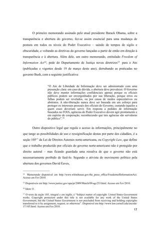 O primeiro memorando assinado pelo atual presidente Barack Obama, sobre a
transparência e abertura do governo, fez-se assim essencial para uma mudança de
postura em todos os níveis do Poder Executivo – saindo de tempos de sigilo e
obscuridade, e voltando as diretivas do governo lançadas a partir de então em direção à
transparência e à abertura. Além dele, um outro memorando, entitulado Freedom of
Information Act14, pede do Departamento de Justiça novas diretrizes15 para o Ato
(publicadas e vigentes desde 19 de março deste ano), derrubando as praticadas no
governo Bush, com a seguinte justificativa:
“O Ato de Liberdade de Informação deve ser administrado com uma
presunção clara: em caso de dúvida, a abertura deve prevalecer. O Governo
não deve manter informações confidenciais apenas porque os oficiais
públicos podem ser envergonhados por sua liberação, porque erros ou
falhas podem ser revelados, ou por causa de medos especulativos ou
abstratos. A não-liberação nunca deve ser baseada em um esforço para
proteger os interesses pessoais dos oficiais do Governo, custando àqueles a
quem esses deveriam servir. Em resposta a pedidos de informação
baseados no FOIA, agências do Poder Executivo devem agir prontamente e
em espírito de cooperação, reconhecendo que tais agências são servidoras
do público”.16
Outro dispositivo legal que regula o acesso às informações, principalmente no
que tange as possibilidades de uso e ressiginificação destas por parte dos cidadãos, é a
seção 10517 da Lei de Direitos Autorais norte-americana, ou Copyright Law, que define
que o trabalho produzido por oficiais do governo norte-americano não é protegido por
direito autoral – mas ficando guardada uma ressalva de que o governo não está
necessariamente proibido de fazê-lo. Segundo o ativista do movimento político pela
abertura dos governos David Eaves,
17
14 Memorando disponível em http://www.whitehouse.gov/the_press_office/FreedomofInformationAct.
Acesso em Fev/2010.
15 Disponíveis em http://www.justice.gov/opa/pr/2009/March/09-ag-253.html. Acesso em Fev/2010.
16 Idem 11.
17 O texto da seção 105, integral e em inglês, é “Subject matter of copyright: United States Government
works. Copyright protection under this title is not available for any work of the United States
Government, but the United States Government is not precluded from receiving and holding copyrights
transferred to it by assignment, request, or otherwise”. Disponível em http://www.law.cornell.edu/uscode/
17/105.html. Acesso em Fev/2010.
 