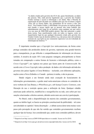 “os dados criados pelo governo dos EUA são, quase literalmente, os dados
das pessoas. Não, nada previne legalmente que o governo dos Estados
Unidos restrinja o acesso à informação e aos dados. Mas a filosofia de
organização do país dá poder aos cidadãos para que eles levantem e digam
‘esses são os nossos dados, nós gostaríamos de ter acesso a eles, por
favor’. Nos Estados Unidos, a dificuldade é do governo ao explicar porque
está tirando o acesso àquilo que as pessoas têm (uma tradição que
admitidamente está longe de ser perfeita, como qualquer um que esteve
vivo nos anos de 2000-2008 poderá atestar). Mas não subestime o poder
desta norma. Suas manifestações estão em todos os lugares, como no
requerimento legal de que qualquer documento criado pelo governo dos
Estados Unidos seja de domínio público (e.g. não possa estar sob nenhuma
restrição de copyright) ou nas vastamente superiores Leis de Liberdade de
Informação da América.”18
É importante ressaltar que o Copyright Law norte-americano, da forma como
protege conteúdos não produzidos dentro do governo, representa uma grande barreira
para a transparência, já que dificulta o compartilhamento de informação em diversos
sentidos. A ressalva da seção 105 é uma pequena vantagem, principalmente se forem
tomadas em comparação a outras formas de licenciar a informação pública, como o
Crown Copyright19, em vigência nos países que fazem parte do Commonwealth. De
acordo com o Crown Copyright, toda a produção de dados e de informação advinda dos
governos dos países ligados à Coroa Britânica – incluindo, com diferentes aplicações,
nações como a Nova Zelândia e o Canadá – pertence à rainha, e não às pessoas.
Dando origem a um formato ainda mais avançado de licenciamento de
informações governamentais, a gestão atual norte-americana colocou os conteúdos do
novo website da Casa Branca, o WhiteHouse.gov, sob licença Creative Commons, com
liberação do uso e restrição apenas para a atribuição da fonte. Qualquer cidadão
americano pode utilizá-los, modificá-los e ressignificá-los na rede, sem sofrer por isso
sanções relacionadas a direitos autorais, abrindo assim mais um convite à participação.
No Brasil, onde a disponibilização da maioria dos conteúdos governamentais,
quanto ao âmbito legal, se baseia no princípio constitucional da publicidade – tal como
será abordado no capítulo 3 desta dissertação –, o debate acerca deste tema muitas vezes
passa pela percepção de que não faz sentido que conteúdos governamentais recebam
qualquer tipo de licença. Isso considerando que, sendo esses conteúdos públicos, devem
18
18 Disponível em http://eaves.ca/2009/10/08/open-data-us-vs-canada/. Acesso em Fev/2010.
19 Disponível em http://www.opsi.gov.uk/advice/crown-copyright/index.htm. Acesso em Fev/2010.
 