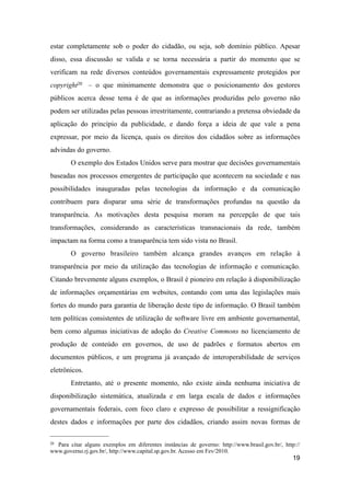 estar completamente sob o poder do cidadão, ou seja, sob domínio público. Apesar
disso, essa discussão se valida e se torna necessária a partir do momento que se
verificam na rede diversos conteúdos governamentais expressamente protegidos por
copyright20 – o que minimamente demonstra que o posicionamento dos gestores
públicos acerca desse tema é de que as informações produzidas pelo governo não
podem ser utilizadas pelas pessoas irrestritamente, contrariando a pretensa obviedade da
aplicação do princípio da publicidade, e dando força a ideia de que vale a pena
expressar, por meio da licença, quais os direitos dos cidadãos sobre as informações
advindas do governo.
O exemplo dos Estados Unidos serve para mostrar que decisões governamentais
baseadas nos processos emergentes de participação que acontecem na sociedade e nas
possibilidades inauguradas pelas tecnologias da informação e da comunicação
contribuem para disparar uma série de transformações profundas na questão da
transparência. As motivações desta pesquisa moram na percepção de que tais
transformações, considerando as características transnacionais da rede, também
impactam na forma como a transparência tem sido vista no Brasil.
O governo brasileiro também alcança grandes avanços em relação à
transparência por meio da utilização das tecnologias de informação e comunicação.
Citando brevemente alguns exemplos, o Brasil é pioneiro em relação à disponibilização
de informações orçamentárias em websites, contando com uma das legislações mais
fortes do mundo para garantia de liberação deste tipo de informação. O Brasil também
tem políticas consistentes de utilização de software livre em ambiente governamental,
bem como algumas iniciativas de adoção do Creative Commons no licenciamento de
produção de conteúdo em governos, de uso de padrões e formatos abertos em
documentos públicos, e um programa já avançado de interoperabilidade de serviços
eletrônicos.
Entretanto, até o presente momento, não existe ainda nenhuma iniciativa de
disponibilização sistemática, atualizada e em larga escala de dados e informações
governamentais federais, com foco claro e expresso de possibilitar a ressignificação
destes dados e informações por parte dos cidadãos, criando assim novas formas de
19
20 Para citar alguns exemplos em diferentes instâncias de governo: http://www.brasil.gov.br/, http://
www.governo.rj.gov.br/, http://www.capital.sp.gov.br. Acesso em Fev/2010.
 