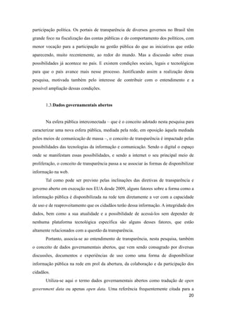 participação política. Os portais de transparência de diversos governos no Brasil têm
grande foco na fiscalização das contas públicas e do comportamento dos políticos, com
menor vocação para a participação na gestão pública do que as iniciativas que estão
aparecendo, muito recentemente, ao redor do mundo. Mas a discussão sobre essas
possibilidades já acontece no país. E existem condições sociais, legais e tecnológicas
para que o país avance mais nesse processo. Justificando assim a realização desta
pesquisa, motivada também pelo interesse de contribuir com o entendimento e a
possível ampliação dessas condições.
1.3.Dados governamentais abertos
Na esfera pública interconectada – que é o conceito adotado nesta pesquisa para
caracterizar uma nova esfera pública, mediada pela rede, em oposição àquela mediada
pelos meios de comunicação de massa –, o conceito de transparência é impactado pelas
possibilidades das tecnologias da informação e comunicação. Sendo o digital o espaço
onde se manifestam essas possibilidades, e sendo a internet o seu principal meio de
proliferação, o conceito de transparência passa a se associar às formas de disponibilizar
informação na web.
Tal como pode ser previsto pelas inclinações das diretivas de transparência e
governo aberto em execução nos EUA desde 2009, alguns fatores sobre a forma como a
informação pública é disponibilizada na rede tem diretamente a ver com a capacidade
de uso e de reaproveitamento que os cidadãos terão dessa informação. A integridade dos
dados, bem como a sua atualidade e a possibilidade de acessá-los sem depender de
nenhuma plataforma tecnológica específica são alguns desses fatores, que estão
altamente relacionados com a questão da transparência.
Portanto, associa-se ao entendimento de transparência, nesta pesquisa, também
o conceito de dados governamentais abertos, que vem sendo consagrado por diversas
discussões, documentos e experiências de uso como uma forma de disponibilizar
informação pública na rede em prol da abertura, da colaboração e da participação dos
cidadãos.
Utiliza-se aqui o termo dados governamentais abertos como tradução de open
government data ou apenas open data. Uma referência frequentemente citada para a
20
 