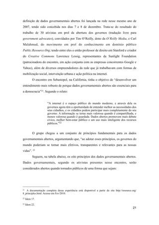 definição de dados governamentais abertos foi lançada na rede nesse mesmo ano de
2007, tendo sido concebida nos dias 7 e 8 de dezembro. Trata-se do resultado do
trabalho de 30 ativistas em prol da abertura dos governos (tradução livre para
government advocates), convidados por Tim O’Reilly, dono da O’Reilly Media, e Carl
Malahmud, do movimento em prol do conhecimento em domínio público
Public.Resource.Org; tendo entre eles o então professor de direito em Stanford e criador
do Creative Commons Lawrence Lessig, representantes da Sunlight Foundation
(patrocinadora do encontro, em ação conjunta com as empresas concorrentes Google e
Yahoo), além de diversos empreendedores da rede que já trabalhavam com formas de
mobilização social, intervenção urbana e ação política na internet.
O encontro em Sebastopol, na Califórnia, tinha o objetivo de “desenvolver um
entendimento mais robusto de porque dados governamentais abertos são essenciais para
a democracia”21. Segundo o relato:
“A internet é o espaço público do mundo moderno, e através dela os
governos agora têm a oportunidade de entender melhor as necessidades dos
seus cidadãos, e os cidadãos podem participar mais completamente do seu
governo. A informação se torna mais valorosa quando é compartilhada, e
menos valorosa quando é guardada. Dados abertos promovem mais debate
cívico, melhor bem-estar público e um uso mais inteligente dos recursos
públicos.”22
O grupo chegou a um conjunto de princípios fundamentais para os dados
governamentais abertos, argumentando que, “ao adotar esses princípios, os governos do
mundo poderiam se tornar mais efetivos, transparentes e relevantes para as nossas
vidas”. 23
Seguem, na tabela abaixo, os oito princípios dos dados governamentais abertos.
Dados governamentais, segundo os ativistas presentes nesse encontro, serão
considerados abertos quando tornados públicos de uma forma que sejam:
21
21 A documentação completa dessa experiência está disponível a partir do site http://resource.org/
8_principles.html. Acesso em Fev/2010.
22 Idem 17.
23 Idem 22.
 