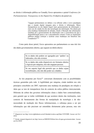 ao direito à informação pública no Canadá), Eaves apresentou o painel Conference for
Parliamentarians: Transparency in the Digital Era. O objetivo do painel era
“engajar parlamentares no debate e na reflexão sobre o novo paradigma
que o mundo digital inaugura para o direito à informação. Maior
transparência na era digital requer mais gerenciamento de informação e
mais uso do estado da arte das tecnologias da informação. Ela chama por
uma mudança fundamental de atitudes, desde a liberação das informações
imediata até o gerenciamento da informação com a consciência de que a
disponibilização passa a ser o procedimento comum. Como as instituições
públicas podem começar e acelerar essas mudanças em benefício dos
Canadenses?”25
Como parte desse painel, Eaves apresentou aos parlamentares as suas três leis
dos dados governamentais abertos, que seguem na tabela abaixo:
Se os dados não podem ser agregados por ‘spiders’ ou
indexados, eles não existem.
Se os dados não estão disponíveis em formatos abertos
e legíveis por máquina, eles não engajam pessoas.
Se um suporte legal não permitir que os dados sejam
recombinados, eles não dão poder aos cidadãos.
As leis propostas por Eaves26 conversam diretamente com as possibilidades
técnicas garantidas pela rede. A legibilidade por máquina, citada também nos oito
princípios concebidos em 2007, representa uma mudança de paradigma em relação a
ideia que se tem de transparência fora do contexto da esfera pública interconectada.
Diferente de cobrar dos governos informações claras e dados bem contextualizadas,
para garantir que se tenha visibilidade do que acontece dentro das instituições, num
contexto de barateamento das formas de manipulação da tecnologia e de não-
necessidade de mediação dos fluxos informacionais, a cobrança passa a ser por
informações que não precisam ser entendidas diretamente pelas pessoas, mas sim
23
25 Disponível em http://www.righttoknow.ca/en/Calendar/events-e.asp?date=9/29/2009. Acesso em Fev/
2010.
26 Versão original disponível em http://eaves.ca/2009/09/30/three-law-of-open-government-data/. Acesso
em Fev/2010.
 