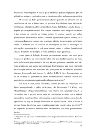 processadas pelas máquinas. A ideia é que a informação pública esteja pronta para ser
utilizada em softwares e aplicativos, que as recombinem e lhes atribuam novos sentidos.
O conceito de dados governamentais abertos, portanto, se relaciona com um
entendimento de que a forma como os governos disponibilizam suas informações
permite que a inteligência coletiva crie melhores formas de trabalhar com elas do que os
próprios governos poderiam fazer. Um exemplo simples de como isso pode funcionar é
o das centrais de controle do tráfego urbano. É possível garantir um melhor
gerenciamento da informação pública, e também alguma otimização de recursos, se as
centrais guardarem seus recursos para gerenciar o trânsito, liberarem dados em formatos
abertos e deixarem que os cidadãos se encarreguem de usar as tecnologias da
informação e comunicação e a rede para produzir mapas e gráficos ilustrativos da
situação do trânsito, por exemplo, de forma distribuída e auto-gestionada.
Ainda quanto à definição de dados governamentais abertos, vale notar que o
processo de produção de conhecimento sobre esse tema também acontece de forma
muito influenciada pelas dinâmicas da rede. Os oito princípios concebidos em 2007
foram criados em uma reunião descentralizada de ativistas por uma causa emergente,
discutidos por meio de uma plataforma wiki, divulgados por um vídeo no YouTube e
altamente disseminados pela internet. As três leis de David Eaves foram postadas por
ele em seu blog, e a quantidade de retorno recebido motivou o ativista a lançar, dois
meses depois, um chamado para tradução colaborativa do artigo27.
Em maio de 2009, foram concebidos, também por meio da colaboração e de
forma auto-gestionada – pelos participantes do Government 2.0 Camp, uma
“desconferência” sobre governo eletrônico e suas relações com a chamada web 2.0 – as
10 medidas para o governo aberto, mais um conceito que se alinha com a ideia de
transparência na esfera pública interconectada. A primeira das medidas, open data, foi
reproduzida no blog da Sunlight Foundation da seguinte forma: “abrir os dados: o
governo federal deve tornar todos os dados procuráveis, encontráveis e acessíveis”28.
Na sequência, as medidas abordam outras características dos dados governamentais
abertos:
24
27 Disponível em http://eaves.ca/2009/11/29/three-laws-of-open-data-international-edition/. Acesso em
Fev/2010.
28 Versão completa disponível em http://blog.sunlightfoundation.com/2009/04/05/top-10-measurements-
for-transparency/. Acesso em Fev/2010.
 