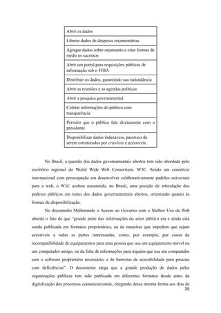 Abrir os dados
Liberar dados de despesas orçamentárias
Agregar dados sobre orçamento e criar formas de
medir os sucessos
Abrir um portal para requisições públicas de
informação sob o FOIA
Distribuir os dados, garantindo sua redundância
Abrir as reuniões e as agendas políticas
Abrir a pesquisa governamental
Coletar informações do público com
transparência
Permitir que o público fale diretamente com o
presidente
Disponibilizar dados indexáveis, passíveis de
serem estruturados por crawlers e acessíveis.
No Brasil, a questão dos dados governamentais abertos tem sido abordada pelo
escritório regional do World Wide Web Consortium, W3C. Sendo um consórcio
internacional com preocupação em desenvolver colaborativamente padrões universais
para a web, o W3C acabou assumindo, no Brasil, uma posição de articulação dos
poderes públicos em torno dos dados governamentais abertos, orientando quanto às
formas de disponibilização.
No documento Melhorando o Acesso ao Governo com o Melhor Uso da Web
aborda o fato de que “grande parte das informações do setor público era e ainda está
sendo publicada em formatos proprietários, ou de maneiras que impedem que sejam
acessíveis a todas as partes interessadas, como, por exemplo, por causa da
incompatibilidade de equipamentos para uma pessoa que usa um equipamento móvel ou
um computador antigo, ou da falta de informações para alguém que usa um computador
sem o software proprietário necessário, e de barreiras de acessibilidade para pessoas
com deficiências”. O documento alega que a grande produção de dados pelas
organizações públicas tem sido publicada em diferentes formatos desde antes da
digitalização dos processos comunicacionais, chegando dessa mesma forma aos dias de
25
 