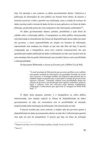 hoje. Em oposição a esse contexto, os dados governamentais abertos “referem-se à
publicação de informações do setor público em formato bruto aberto, de maneira a
torná-las acessíveis a todos e permitir sua reutilização, como a criação de mashups de
dados (mashup sendo a mistura de dados de dois ou mais aplicativos ou fontes de dados
diferentes, produzindo pontos de vista comparativos das informações combinadas)”29.
Os dados governamentais abertos, portanto, possibilitam a ação direta do
cidadão sobre a informação pública. A transparência na esfera pública interconectada
está relacionada ao entendimento das formas de disponibilização desses dados por parte
dos governos, e maior responsabilidade em relação aos formatos da informação,
representando uma mudança em relação ao que tem sido feito até hoje. É preciso
compreender que a transparência, nesse novo contexto comunicacional, não será
garantida pela simples publicação de dados e informações na rede, mas sim por meio de
uma estratégia clara de gestão informacional, que considere fatores como acessibilidade
e interoperabilidade.
No documento Melhorando o Acesso ao Governo com o Melhor Uso da Web,
“A atual tecnologia da Web permite que governos partilhem com o público
uma grande variedade de informações em quantidade ilimitada, de acordo
com a procura. A tecnologia também está disponível para permitir que os
cidadãos tragam as questões que os preocupam à atenção do governo local,
regional e nacional. Entretanto, explorar essas possibilidades dentro dos
sistemas do governo é um desafio que inclui aspectos ambientais, políticos,
legais e culturais. Criar um e-Governo exige abertura, transparência,
colaboração e conhecimento para aproveitar as vantagens da World Wide
Web”. 30
O objeto desta pesquisa, portanto, é a transparência na esfera pública
interconectada, com atenção especial às formas de disponibilização de dados
governamentais na rede, em consonância com as possibilidades de interação
proporcionadas pelas tecnologias da informação e da comunicação em rede.
É preciso ressaltar que, nesse contexto, a simples ação dos governos quanto à
disponibilização de dados governamentais abertos na rede não é suficiente para garantir
uma ação em prol da transparência. É preciso que haja um braço de utilização
26
29 Disponível em http://www.w3c.br/divulgacao/pdf/gov-web.pdf. Acesso em Fev/2010.
30 Idem 23.
 