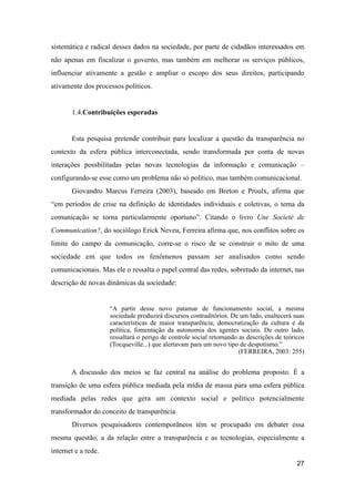 sistemática e radical desses dados na sociedade, por parte de cidadãos interessados em
não apenas em fiscalizar o governo, mas também em melhorar os serviços públicos,
influenciar ativamente a gestão e ampliar o escopo dos seus direitos, participando
ativamente dos processos políticos.
1.4.Contribuições esperadas
Esta pesquisa pretende contribuir para localizar a questão da transparência no
contexto da esfera pública interconectada, sendo transformada por conta de novas
interações possbilitadas pelas novas tecnologias da informação e comunicação –
configurando-se esse como um problema não só político, mas também comunicacional.
Giovandro Marcus Ferreira (2003), baseado em Breton e Proulx, afirma que
“em períodos de crise na definição de identidades individuais e coletivas, o tema da
comunicação se torna particularmente oportuno”. Citando o livro Une Societé de
Communication?, do sociólogo Erick Neveu, Ferreira afirma que, nos conflitos sobre os
limite do campo da comunicação, corre-se o risco de se construir o mito de uma
sociedade em que todos os fenômenos passam ser analisados como sendo
comunicacionais. Mas ele o ressalta o papel central das redes, sobretudo da internet, nas
descrição de novas dinâmicas da sociedade:
“A partir desse novo patamar de funcionamento social, a mesma
sociedade produzirá discursos contraditórios. De um lado, enaltecerá suas
características de maior transparência, democratização da cultura e da
política, fomentação da autonomia dos agentes sociais. De outro lado,
ressaltará o perigo de controle social retomando as descrições de teóricos
(Tocqueville...) que alertavam para um novo tipo de despotismo.”
(FERREIRA, 2003: 255)
A discussão dos meios se faz central na análise do problema proposto. É a
transição de uma esfera pública mediada pela mídia de massa para uma esfera pública
mediada pelas redes que gera um contexto social e político potencialmente
transformador do conceito de transparência.
Diversos pesquisadores contemporâneos têm se procupado em debater essa
mesma questão, a da relação entre a transparência e as tecnologias, especialmente a
internet e a rede.
27
 