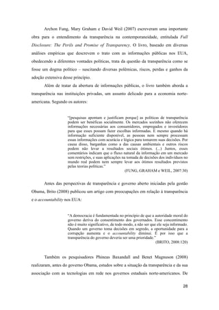 Archon Fung, Mary Graham e David Weil (2007) escreveram uma importante
obra para o entendimento da transparência na contemporaneidade, entitulada Full
Disclosure: The Perils and Promise of Transparency. O livro, baseado em diversas
análises empíricas que descrevem o trato com as informações públicas nos EUA,
obedecendo a diferentes vontades políticas, trata da questão da transparência como se
fosse um dogma político – suscitando diversas polêmicas, riscos, perdas e ganhos da
adoção extensiva desse princípio.
Além de tratar da abertura de informações públicas, o livro também aborda a
transparência nas instituições privadas, um assunto delicado para a economia norte-
americana. Segundo os autores:
“[pesquisas apontam e justificam porque] as políticas de transparência
podem ser benéficas socialmente. Os mercados sozinhos não oferecem
informações necessárias aos consumidores, empregados e investidores
para que esses possam fazer escolhas informadas. E mesmo quando há
informação suficiente disponível, as pessoas nem sempre processam
essas informações com acurácia e lógica para tomarem suas decisões. Por
causa disso, barganhas como a das causas ambientais e outros riscos
podem não levar a resultados sociais ótimos. (...) Juntos, esses
comentários indicam que o fluxo natural da informação em um mercado
sem restrições, e suas aplicações na tomada de decisões dos indivíduos no
mundo real podem nem sempre levar aos ótimos resultados previstos
pelas teorias políticas.”
(FUNG, GRAHAM e WEIL, 2007:30)
Antes das perspectivas de transparência e governo aberto iniciadas pela gestão
Obama, Brito (2008) publicou um artigo com preocupações em relação à transparência
e o accountability nos EUA:
“A democracia é fundamentada no princípio de que a autoridade moral do
governo deriva do consentimento dos governados. Esse concentimento
não é muito significativo, de todo modo, a não ser que ele seja informado.
Quando um governo toma decisões em segredo, a oportunidade para a
corrupção aumenta e o accountability diminui. É por isso que a
transparência do governo deveria ser uma prioridade.”
(BRITO, 2008:120)
Também os pesquisadores Phineas Baxandall and Benet Magnuson (2008)
realizaram, antes do governo Obama, estudos sobre a situação da transparência e da sua
associação com as tecnologias em rede nos governos estaduais norte-americanos. De
28
 