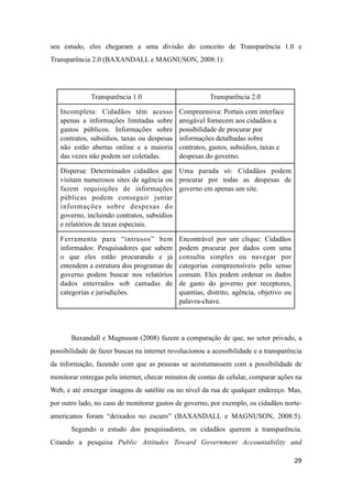seu estudo, eles chegaram a uma divisão do conceito de Transparência 1.0 e
Transparência 2.0 (BAXANDALL e MAGNUSON, 2008:1):
Transparência 1.0 Transparência 2.0
Incompleta: Cidadãos têm acesso
apenas a informações limitadas sobre
gastos públicos. Informações sobre
contratos, subsídios, taxas ou despesas
não estão abertas online e a maioria
das vezes não podem ser coletadas.
Compreensiva: Portais com interface
amigável fornecem aos cidadãos a
possibilidade de procurar por
informações detalhadas sobre
contratos, gastos, subsídios, taxas e
despesas do governo.
Dispersa: Determinados cidadãos que
visitam numerosos sites de agência ou
fazem requisições de informações
públicas podem conseguir juntar
informações sobre despesas do
governo, incluindo contratos, subsídios
e relatórios de taxas especiais.
Uma parada só: Cidadãos podem
procurar por todas as despesas de
governo em apenas um site.
Ferramenta para “intrusos” bem
informados: Pesquisadores que sabem
o que eles estão procurando e já
entendem a estrutura dos programas de
governo podem buscar nos relatórios
dados enterrados sob camadas de
categorias e jurisdições.
Encontrável por um clique: Cidadãos
podem procurar por dados com uma
consulta simples ou navegar por
categorias compreensíveis pelo senso
comum. Eles podem ordenar os dados
de gasto do governo por receptores,
quantias, distrito, agência, objetivo ou
palavra-chave.
Baxandall e Magnuson (2008) fazem a comparação de que, no setor privado, a
possibilidade de fazer buscas na internet revolucionou a acessibilidade e a transparência
da informação, fazendo com que as pessoas se acostumassem com a possibilidade de
monitorar entregas pela internet, checar minutos de contas de celular, comparar ações na
Web, e até enxergar imagens de satélite ou no nível da rua de qualquer endereço. Mas,
por outro lado, no caso de monitorar gastos de governo, por exemplo, os cidadãos norte-
americanos foram “deixados no escuro” (BAXANDALL e MAGNUSON, 2008:5).
Segundo o estudo dos pesquisadores, os cidadãos querem a transparência.
Citando a pesquisa Public Attitudes Toward Government Accountability and
29
 