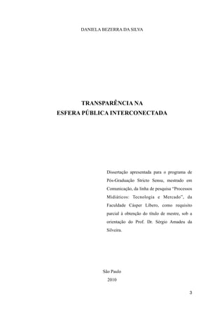 DANIELA BEZERRA DA SILVA
TRANSPARÊNCIA NA
ESFERA PÚBLICA INTERCONECTADA
Dissertação apresentada para o programa de
Pós-Graduação Stricto Sensu, mestrado em
Comunicação, da linha de pesquisa “Processos
Midiáticos: Tecnologia e Mercado”, da
Faculdade Cásper Líbero, como requisito
parcial à obtenção do título de mestre, sob a
orientação do Prof. Dr. Sérgio Amadeu da
Silveira.
São Paulo
2010
3
 