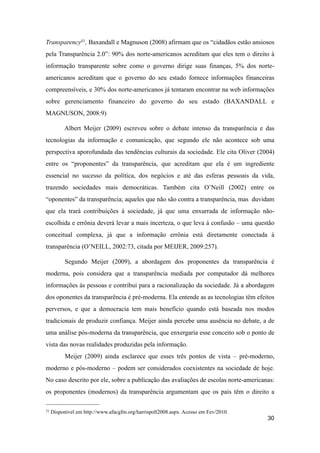 Transparency31, Baxandall e Magnuson (2008) afirmam que os “cidadãos estão ansiosos
pela Transparência 2.0”: 90% dos norte-americanos acreditam que eles tem o direito à
informação transparente sobre como o governo dirige suas finanças, 5% dos norte-
americanos acreditam que o governo do seu estado fornece informações financeiras
compreensíveis, e 30% dos norte-americanos já tentaram encontrar na web informações
sobre gerenciamento financeiro do governo do seu estado (BAXANDALL e
MAGNUSON, 2008:9)
Albert Meijer (2009) escreveu sobre o debate intenso da transparência e das
tecnologias da informação e comunicação, que segundo ele não acontece sob uma
perspectiva aporofundada das tendências culturais da sociedade. Ele cita Oliver (2004)
entre os “proponentes” da transparência, que acreditam que ela é um ingrediente
essencial no sucesso da política, dos negócios e até das esferas pessoais da vida,
trazendo sociedades mais democráticas. Também cita O’Neill (2002) entre os
“oponentes” da transparência; aqueles que não são contra a transparência, mas duvidam
que ela trará contribuições à sociedade, já que uma enxurrada de informação não-
escolhida e errônia deverá levar a mais incerteza, o que leva à confusão – uma questão
conceitual complexa, já que a informação errônia está diretamente conectada à
transparência (O’NEILL, 2002:73, citada por MEIJER, 2009:257).
Segundo Meijer (2009), a abordagem dos proponentes da transparência é
moderna, pois considera que a transparência mediada por computador dá melhores
informações às pessoas e contribui para a racionalização da sociedade. Já a abordagem
dos oponentes da transparência é pré-moderna. Ela entende as as tecnologias têm efeitos
perversos, e que a democracia tem mais benefício quando está baseada nos modos
tradicionais de produzir confiança. Meijer ainda percebe uma ausência no debate, a de
uma análise pós-moderna da transparência, que enxergaria esse conceito sob o ponto de
vista das novas realidades produzidas pela informação.
Meijer (2009) ainda esclarece que esses três pontos de vista – pré-moderno,
moderno e pós-moderno – podem ser considerados coexistentes na sociedade de hoje.
No caso descrito por ele, sobre a publicação das avaliações de escolas norte-americanas:
os proponentes (modernos) da transparência argumentam que os pais têm o direito a
30
31 Disponível em http://www.afacgfm.org/harrispoll2008.aspx. Acesso em Fev/2010.
 