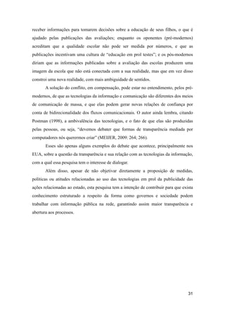 receber informações para tomarem decisões sobre a educação de seus filhos, o que é
ajudado pelas publicações das avaliações; enquanto os oponentes (pré-modernos)
acreditam que a qualidade escolar não pode ser medida por números, e que as
publicações incentivam uma cultura de “educação em prol testes”; e os pós-modernos
diriam que as informações publicadas sobre a avaliação das escolas produzem uma
imagem da escola que não está conectada com a sua realidade, mas que em vez disso
constroi uma nova realidade, com mais ambiguidade de sentidos.
A solução do conflito, em compensação, pode estar no entendimento, pelos pré-
modernos, de que as tecnologias da informação e comunicação são diferentes dos meios
de comunicação de massa, e que elas podem gerar novas relações de confiança por
conta de bidirecionalidade dos fluxos comunicacionais. O autor ainda lembra, citando
Postman (1998), a ambivalência das tecnologias, e o fato de que elas são produzidas
pelas pessoas, ou seja, “devemos debater que formas de transparência mediada por
computadores nós querermos criar” (MEIJER, 2009: 264; 266).
Esses são apenas alguns exemplos do debate que acontece, principalmente nos
EUA, sobre a questão da transparência e sua relação com as tecnologias da informação,
com a qual essa pesquisa tem o interesse de dialogar.
Além disso, apesar de não objetivar diretamente a proposição de medidas,
políticas ou atitudes relacionadas ao uso das tecnologias em prol da publicidade das
ações relacionadas ao estado, esta pesquisa tem a intenção de contribuir para que exista
conhecimento estruturado a respeito da forma como governos e sociedade podem
trabalhar com informação pública na rede, garantindo assim maior transparência e
abertura aos processos.
31
 