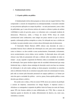 2. Fundamentação teórica
2.1.O poder público em público
A fundamentação teórica desta pesquisa se inicia com um resgate histórico. Para
compreender o conceito de transparência na contemporaneidade, é necessário entender
as suas primeiras aplicações no campo da política – ou mais precisamente, como a ideia
de publicidade, que é como diversos teóricos do estado se referem à prática de atribuir
visibilidade às ações de governo, passa a se relacionar com a concepção moderna de
democracia. Observa-se, então, a França do século XVIII, berço do estado
constitucional como conhecemos, num estágio um pouco anterior ao que se iniciou
quando a informação política extrapolou as cortes, foi reforçada nas ruas e eclodiu em
revolução; isso para entender como se tratava dessa informação antes da democracia.
O historiador Robert Darnton (2005) oferece uma descrição de como a
sociedade francesa ficava sabendo das informações da corte; para assim compreender
como se relatava e se dava sentido a essas acontecimentos, fomentando, ciclicamente,
novos acontecimentos, novos relatos, novos sentidos. A observação desse ciclo pode
oferecer uma linha de pensamento útil para a reflexão sobre sociedades de todos os
tempos – já que, segundo o argumento de Darnton, todas as sociedades são sociedades
da informação. Sem querer desfazer algum mito de sociedade informacional que esteja
fortalecido hoje, o objetivo dessa estratégia de descrição social com base nos sistemas
de informação é, de certo modo, análogo ao desta pesquisa: reconsiderar as conexões
entre as diferentes formas de se comunicar (seja pelos meios de comunicação de massa,
pela rede ou mesmo pela discussão presencial em espaços públicos) e as formas por
meio das quais a sociedade faz política – convive, pensa, forma opinião pública e toma
decisões que afetam o coletivo.
De acordo com o relato, a Paris do século XVIII, havia um contexto de proibição
e censura da imprensa, característico do Antigo Regime. A imprensa arcaica e
oficialesca se contrapunha à expansão do público leitor da França (no norte da França,
quase 50% dos homens adultos já eram alfabetizados em 1789). Mas a censura da
imprensa quanto às decisões de estado, diferentemente de abusiva, era, neste caso,
sistemática e coerente.
32
 