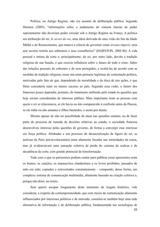 Política, no Antigo Regime, não era assunto de deliberação pública. Segundo
Darnton (2005), “informações sobre o andamento do sistema interno de poder
supostamente não deveriam poder circular sob o Antigo Regime na França. A política
era atribuição do rei, le secret do roi, uma ideia derivada de uma visão do fim da Idade
Média e do Renascimento, que tratava a ciência de governar como arcana imperii, uma
arte secreta restrita aos soberanos e seus conselheiros” (DARNTON, 2005:46). A vida
pessoal e íntima da corte e, principalmente, do rei, por outro lado, devido à tradição
religiosa de sua função, é que exercia influência sobre o futuro de todo o reino. Saber
das relações pessoais do soberano e de seus protegidos, e avaliá-las de acordo com as
medidas da tradição religiosa, essas sim eram posturas legítimas de contestação política,
motivadas pelo fato de que, dependendo da moralidade e da ética de tais ações, é que
Deus concederia mais ou menos sucesso ao país. Segundo essa visão, o futuro dos
franceses pouco dependia, portanto, do tratamento atribuído pelo estado às questões que
hoje seriam consideradas de interesse público. Mais importante eram as pessoas com
quem o rei se relacionava, se ele havia ou não comparecido à confissão antes da Páscoa,
se ele tinha ou não amantes e filhos bastardos, e assim por diante.
Mesmo apesar de não ter possibidade de atuar nas questões estatais, ou de fazer
parte do processo de tomada de decisões relativas ao estado, a sociedade francesa
desenvolveu interesse pelas questões de governo, de forma a convergir esse interesse
em força política. Alinhadas a um processo de dessacralização da figura do rei, as
notícias da Paris pré-revolucionária eram altamente focadas nas intimidades da coroa,
mas já evidenciavam uma sensação coletiva de perda do carisma da realeza e de
decadência da corte, com grande potencial de transformação.
Tudo com o que os parisienses podiam contar para publicar essas apreensões eram
os boatos, as canções, os manuscritos clandestinos e os livros proibidos; passados de
mão em mão, copiados e reinventados constantemente – compondo, dessa forma, um
complexo sistema de comunicação multimídia, altamente baseado na criação coletiva e,
porque não dizer, no remix.
Sem querer escapar longamente deste momento de resgate histórico, vale
considerar, a respeito da contemporaneidade, que com meios de comunicação altamente
influenciados por interesses políticos e de mercado, constitui-se também hoje uma rede
alternativa de informação e de deliberação pública, fundamentada nas tecnologias de
33
 