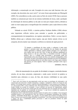 informação e comunicação em rede. Exemplos de como essa rede funciona vêm, por
exemplo, das descrições das smart mobs32, tal como foram apresentadas por Rheingold
(2002). Por coincidência ou não, assim como na Paris do século XVIII, hoje as pessoas
também se comunicam por meio de um sistema multimídia de trocas, onde a produção
de informação de interesse público se dá cada vez mais por criação coletiva, abrindo-se
cada vez mais espaço para a ressignificação dos conteúdos e para a ação direta na esfera
pública.
Voltando ao século XVIII, o cientista político Norberto Bobbio (1986) oferece
uma importante reflexão teórica para entender a questão da publicidade, e
consequentemente da transparência, em regimes autocráticos. Sobre o arcana imperii,
Bobbio afirma que o soberano desse regime, seja por direito natural, divino ou de
conquista, deveria manter suas intenções e artifícios no máximo de sigilo possível:
“À imagem e semelhança do deus oculto, o soberano é tanto mais
potente, e portanto tanto mais cumpridor da sua função de governar
súditos ignorantes e indóceis, quanto melhor consegue ver o que fazem
seus súditos sem ser por eles visto. O ideal de soberano equiparado ao
Deus terreno é o de ser, como Deus, o onividente invisível. A relação
política, isto é, a relação entre governante e governado, pode ser
representada como uma relação de troca, um contrato sinalagmático, diria
um jurista, no qual o governante oferece proteção em troca de obediência.
Ora, quem protege precisa ter mil olhos como os de Argo, quem obedece
não precisa ver coisa alguma. Tanto é oculada a proteção como cega a
obediência.”
(BOBBIO, 1986:92)
Além da manuntenção de seu poder de divindade (a imagem, construída durante
séculos, de um deus onisciente, onipresente e ainda assim invisível só poderia se
transferir para soberanos se esses, de fato, não dessem visibilidade às suas ações
34
32 Smart mobs são formas de auto-organização social que usam as tecnologias da informação e da
comunicação para direcionar vontades emergentes e catalizar a inteligência coletiva em forma de ação
política. Um exemplo desse conceito, criado por Howard Rheingold, é o que aconteceu nas Filipinas, de
17 a 20 de janeiro 2001, e ficou conhecido como “Revolução de Edsa”. O então presidente das Filipinas
Joseph Estrada era acusado de corrupção e estava sofrendo um processo de impeachment, quando
senadores aliados de seu governo votaram para que uma importante prova de acusação não fosse aberta,
impedindo que ela pudesse ser incorporada ao processo – o que levou à retirada dos senadores de
oposição da casa, celebrada jocosamente pelos aliados.
O julgamento estava sendo televisionado, gerando reações de repulsa entre os cidadãos. Uma mensagem
emergente passou a ser transmitida por meio dos sistemas de mensagens instantâneas dos telefones
celulares: “GO2EDSA WEAR BLK”, que significa “Vá para EDSA (um acrônimo de Epifânio De los
Santos Avenue, local central da cidade de Manila) vestindo preto”. Em 4 dias, uma extensa multidão lotou
o espaço, até que a instabilidade política provocasse a saída do presidente Estrada do poder
(RHEINGOLD, 2002).
 