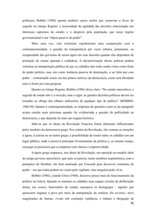 políticas), Bobbio (1986) aponta também outras razões que contavam a favor do
segredo no Antigo Regime: a necessidade de agilidade das decisões relacionadas aos
interesses supremos do estado; e o desprezo pela população, que nesse regime
governamental é um “objeto passivo do poder”.
Mais uma vez, vale estimular rapidamente uma comparação com a
contemporaneidade: a questão da transparência por vezes esbarra, justamente, na
incapacidade dos governos de serem ágeis em suas decisões quando elas dependem de
prestação de contas apurada e cuidadosa. A não-priorização dessas práticas podem
culminar na interpretação pública de que os cidadãos não estão sendo vistos como fonte
de poder político, mas sim como instância passiva de dominação, a ser feita por esse
poder – contrariando assim um dos pilares teóricos da democracia, como será abordado
mais a frente por esta pesquisa.
Quanto ao Antigo Regime, Bobbio (1986) deixa claro: “No estado autocrático, o
segredo de estado não é a exceção, mas a regra: as grandes decisões políticas devem ser
tomadas ao abrigo dos olhares indiscretos de qualquer tipo de público” (BOBBIO,
1986:94). Quanto à contemporaneidade, as respostas de questões como as do parágrafo
acima estarão mais próximas quando for evidenciada a questão da publicidade na
democracia, o que depende de mais um resgate histórico.
Sabe-se que os ideais da Revolução Francesa foram altamente influenciados
pelos modelos da democracia grega. Nos relatos da Revolução, são comuns as menções
à ágora, à eclésia ou ao teatro grego; à possibilidade de reunir todos os cidadãos em um
lugar público, onde é possível participar livrememente da política e, ao mesmo tempo,
enxergar os processos que a compõem com clareza e responsividade.
A ágora grega reaparece, nos ideais da Revolução, em oposição ao modelo ideal
do antigo governo autocrático, que mais se parecia, numa metáfora arquitetônica, com o
panóptico de Benthan, tão bem analisado por Foucault para descrever estruturas de
poder – em que todos podem ser vistos pelo vigilante, mas ninguém pode vê-lo.
Bobbio (1986), citando Glotz (1948), descreve pouco mais do funcionamento da
política na Grécia. Quando se reuniam os cidadãos num espaço circular de deliberação
direta, um arauto, funcionário do estado, ameaçava os demagogos – aqueles que
quisessem enganar o povo por meio da manipulação da oratória. Os arcontes, nove
magistrados de Atenas, vivam sob constante vigilância, e tinham a obrigação de
35
 