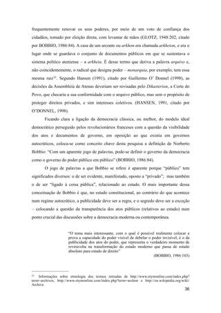 frequentemente renovar os seus poderes, por meio de um voto de confiança dos
cidadãos, tomado por eleição direta, com levantar de mãos (GLOTZ, 1948:202, citado
por BOBBIO, 1986:84). A casa de um arconte ou arkhon era chamada arkheion, e era o
lugar onde se guardava o conjunto de documentos públicos em que se sustentava o
sistema político ateniense – a arkheia. É desse termo que deriva a palavra arquivo e,
não coincidentemente, o radical que designa poder – monarquia, por exemplo, tem essa
mesma raiz33. Segundo Hansen (1991), citado por Guillermo O’ Donnel (1998), as
decisões da Assembleia de Atenas deveriam ser revisadas pelo Dikasterion, a Corte do
Povo, que checaria a sua conformidade com o arquivo público, mas sem o propósito de
proteger direitos privados, e sim interesses coletivos. (HANSEN, 1991, citado por
O’DONNEL, 1998).
Ficando clara a ligação da democracia clássica, ou melhor, do modelo ideal
democrático perseguido pelos revolucionários franceses com a questão da visibilidade
dos atos e documentos de governo, em oposição ao que existia em governos
autocráticos, coloca-se como conceito chave desta pesquisa a definição de Norberto
Bobbio: “Com um aparente jogo de palavras, pode-se definir o governo da democracia
como o governo do poder público em público” (BOBBIO, 1986:84).
O jogo de palavras a que Bobbio se refere é aparente porque “público” tem
significados diversos: o de ser evidente, manifestado, oposto a “privado”; mas também
o de ser “ligado à coisa pública”, relacionado ao estado. O mais importante dessa
conceituação de Bobbio é que, no estado constitucional, ao contrário do que acontece
num regime autocrático, a publicidade deve ser a regra, e o segredo deve ser a exceção
– colocando a questão da transparência dos atos públicos (relativos ao estado) num
ponto crucial das discussões sobre a democracia moderna ou contemporânea.
“O tema mais interessante, com o qual é possível realmente colocar a
prova a capacidade do poder visível de debelar o poder invisível, é o da
publicidade dos atos do poder, que representa o verdadeiro momento de
reviravolta na transformação do estado moderno que passa de estado
absoluto para estado de direito”
(BOBBIO, 1986:103)
36
33 Informações sobre etmologia dos termos retiradas de http://www.etymonline.com/index.php?
term=archives, http://www.etymonline.com/index.php?term=archon e http://en.wikipedia.org/wiki/
Archive.
 