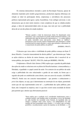 Os sistemas democráticos iniciados a partir da Revolução Francesa, apesar de
altamente inspirados pelo modelo grego/ateniense, produziram algumas diferenças em
relação ao ideal de participação direta, onipresença e onividência dos processos
políticos representado pela ágora e pelas Assembleias. Com sufrágio universal, e com
democracias que já eram muito maiores e mais complexas do que as cidades-estados
gregas, a ideia de representatividade entra em jogo, mas nem por isso a publicidade
deixa de ser um dos pilares do estado moderno:
“Mesmo quando o ideal da democracia direta foi abandonado como
anacrônico, com o nascimento do grande estado territorial moderno, e foi
substituído pelo ideal da democracia representativa, (...) o caráter público
do poder, entendido como não-secreto, como aberto ao “público”,
permaneceu como um dos critérios fundamentais para distinguir o estado
constitucional do estado absoluto e, assim, para assinalar o nascimento ou
o renascimento do poder público em público”.
(BOBBIO, 1986:87)
O discurso que versa sobre a visibilidade do poder público começa em Kant. É
desse filósofo o “conceito transcendental do direito público”, que determina que “todas
as ações relativas ao direito de outros homens, cuja máxima não é suscetível de se
tornar pública, são injustas” (KANT, 1956:328, citado por BOBBIO, 1986:90).
O diplomata e filósofo João Almino (1986) explica que a questão da publicidade
das ações de estado se relaciona com os pilares da filosofia kantiana: a transcendência, a
liberdade, a igualdade e o papel central da razão. Um contexto de uso público da razão
exige a publicidade dos atos relacionados a gestão de um estado, de forma que o
segredo não pode ser estabelecido como direito, nem em casos de exceção. (ALMINO,
1986:67). Sendo esse um conceito transcendental – que permite o conhecimento a
priori dos objetos, ou seja, que é determinante na construção de um objeto, permitindo
assim que ele seja experimentado como tal –, a publicidade das ações públicas, para
Kant, não é temporal ou empírica, mas é o que deve existir numa sociedade de direito
para permitir que o direito seja efetivamente possível:
“Kant explica que a condição civil, considerada simplesmente como a
condição jurídica, está fundada sobre os princípios a priori da liberdade
de cada membro da sociedade como homem, da igualdade dele em
relação a qualquer outro como sujeito e da independência de todo
membro de uma comunidade como cidadão. (...) A razão é que, no fundo,
posibilita o reconhecimento a priori da injustiça ou da falsidade. (...) Os
37
 