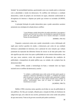 fechado” da racionalidade kantiana, questionando como esse mundo pode se relacionar
com a pluralidade e tensão da democracia. Os conflitos são intrínsecos a condição
democrática, sendo ela própria um movimento de regras, altamente condicionado às
divergências de interesse e disputas por poder que existem na sociedade (ALMINO,
1986:74).
A principal distinção do poder democrático para o poder autocrático acontece
justamente nas estratégias de solução desses conflitos:
“o que distingue o poder democrático do poder autocrático é que apenas o
primeiro, por meio da livre crítica e da liceidade de expressão de diversos
pontos de vista, pode desenvolver em si mesmo anticorpos e consentir
formas de desocultamento”
(BOBBIO, 1986:102)
Enquanto a autocracia conta com o poder concentrado e com a informação sob
sigilo para resolver questões de estado, a democracia, por conta de sua condição
intrínseca à pluralidade de interesses, tem o potencial de criar soluções que venham
justamente da expressão das diferentes formas de exercer ou de lutar pelo poder. Isso
não significa que não existe risco para a publicidade em um contexto democrático, mas
sim que, nesse contexto, existe alto potencial de afloramento das condições de
publicidade e transparência do poder público que, na verdade, são a própria base da
democracia ideal.
Almino (1986), usando a terminologia de Kant, e tentando aliar sua lógica
racional com os conflitos da democracia, conclui:
“A verdade e a publicidade nunca serão aceitas de bom grado quando se
opuserem a interesses individuais ou de grupo. (...) Podemos até mesmo
partir do ponto de vista de que todas as partes estão exprimindo verdades
e que nada estão ocultando. E vamos apenas testando essas verdades na
prática, confrontando umas com as outras ou exigindo que se
transformem em ação”.
(ALMINO, 1986:75)
Bobbio (1986) conceitua outras questões envolvidas no caso da publicidade do
atos públicos. Ele fala, por exemplo, olhando para a situação da Itália, do fenômeno do
subgoverno (que, até a data de seus escritos, permanecia mais como sendo uma prática
do que uma teoria). Trata-se do governo exercido pelo poder econômico:
39
 