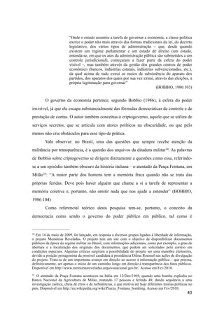“Onde o estado assumiu a tarefa de governar a economia, a classe política
exerce o poder não mais através das formas tradicionais da lei, do decreto
legislativo, dos vários tipos de administração – que, desde quando
existem um regime parlamentar e um estado de direito (um estado,
entenda-se, em que os atos da administração pública são submetidos a um
controle jurisdicional), começaram a fazer parte da esfera do poder
visível –, mas também através da gestão dos grandes centros de poder
econômico (bancos, indústrias estatais, indústrias subvencionadas, etc.),
da qual acima de tudo extrai os meios de subsistência do aparato dos
partidos, dos aparatos dos quais por sua vez extrai, através das eleições, a
própria legitimação para governar”
(BOBBIO, 1986:103)
O governo da economia pertence, segundo Bobbio (1986), à esfera do poder
invisível, já que ele escapa substancialmente das fórmulas democráticas de controle e de
prestação de contas. O autor também conceitua o criptogoverno, aquele que se utiliza de
serviços secretos, que se articula com atores políticos na obscuridade, ou que pelo
menos não cria obstáculos para esse tipo de prática.
Vale observar: no Brasil, uma das questões que sempre recebe atenção da
militância por transparência, é a questão dos arquivos da ditadura militar34. As palavras
de Bobbio sobre criptogoverno se dirigem diretamente a questões como essa, referindo-
se a um episódio também obscuro da história italiana – o atentado da Praça Fontana, em
Milão35: “A maior parte dos homens tem a memória fraca quando não se trata das
próprias feridas. Deve pois haver alguém que chame a si a tarefa de representar a
memória coletiva e, portanto, não omitir nada que nos ajude a entender” (BOBBIO,
1986:104)
Como referencial teórico desta pesquisa tem-se, portanto, o conceito da
democracia como sendo o governo do poder público em público, tal como é
40
34 Em 14 de maio de 2009, foi lançado, em resposta a diversos grupos ligados à liberdade de informação,
o projeto Memórias Reveladas. O projeto tem um site com o objetivo de disponibilizar documentos
públicos da época do regime militar no Brasil, com informações adicionais, como por exemplo, o grau de
abertura e a localização dos originais dos documentos, que podem ser solicitados pelo correio em
condições especiais. Algumas críticas surgiram a possibilidade do projeto ser uma manobra eleitoreira,
devido a posição protagonista da possível candidata à presidência Dilma Roussef nas ações de divulgação
do projeto. Trata-se de um importante avanço em direção ao acesso à informação pública – que precisa,
definitivamente, ser apenas o início de um caminho longo em direção à transparência dos fatos públicos.
Disponível em http://www.memoriasreveladas.arquivonacional.gov.br/. Acesso em Fev/2010.
35 O atentado da Praça Fontana aconteceu na Itália em 12/Dez/1969, quando uma bomba explodiu no
Banco Nacional da Agricultura de Milão, matando 17 pessoas e ferindo 48; dando sequência a uma
investigação caótica, cheia de erros e de turbulências, e que motiva até hoje diferentes teorias políticas no
país. Disponível em http://en.wikipedia.org/wiki/Piazza_Fontana_bombing. Acesso em Fev/2010.
 