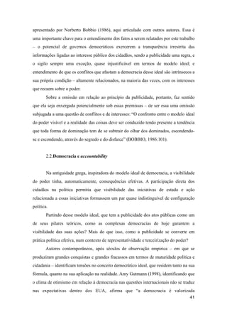 apresentado por Norberto Bobbio (1986), aqui articulado com outros autores. Essa é
uma importante chave para o entendimento dos fatos a serem relatados por este trabalho
– o potencial de governos democráticos exercerem a transparência irrestrita das
informações ligadas ao interesse público dos cidadãos, sendo a publicidade uma regra, e
o sigilo sempre uma exceção, quase injustificável em termos de modelo ideal; e
entendimento de que os conflitos que afastam a democracia desse ideal são intrínsecos a
sua própria condição – altamente relacionados, na maioria das vezes, com os interesses
que recaem sobre o poder.
Sobre a omissão em relação ao princípio da publicidade, portanto, faz sentido
que ela seja enxergada potencialmente sob essas premissas – de ser essa uma omissão
subjugada a uma questão de conflitos e de interesses: “O confronto entre o modelo ideal
do poder visível e a realidade das coisas deve ser conduzido tendo presente a tendência
que toda forma de dominação tem de se subtrair do olhar dos dominados, escondendo-
se e escondendo, através do segredo e do disfarce” (BOBBIO, 1986:101).
2.2.Democracia e accountability
Na antiguidade grega, inspiradora do modelo ideal de democracia, a visibilidade
do poder tinha, automaticamente, consequências efetivas. A participação direta dos
cidadãos na política permitia que visibilidade das iniciativas de estado e ação
relacionada a essas iniciativas formassem um par quase indistinguível de configuração
política.
Partindo desse modelo ideal, que tem a publicidade dos atos públicas como um
de seus pilares teóricos, como as complexas democracias de hoje garantem a
visibilidade das suas ações? Mais do que isso, como a publicidade se converte em
prática política efetiva, num contexto de representatividade e terceirização do poder?
Autores contemporâneos, após séculos de observação empírica – em que se
produziram grandes conquistas e grandes fracassos em termos de maturidade política e
cidadania – identificam tensões no conceito democrático ideal, que residem tanto na sua
fórmula, quanto na sua aplicação na realidade. Amy Gutmann (1998), identificando que
o clima de otimismo em relação à democracia nas questões internacionais não se traduz
nas expectativas dentro dos EUA, afirma que “a democracia é valorizada
41
 
