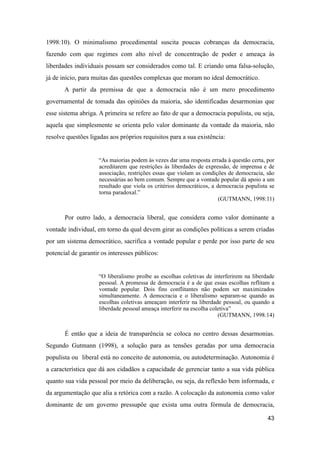1998:10). O minimalismo procedimental suscita poucas cobranças da democracia,
fazendo com que regimes com alto nível de concentração de poder e ameaça às
liberdades individuais possam ser considerados como tal. E criando uma falsa-solução,
já de início, para muitas das questões complexas que moram no ideal democrático.
A partir da premissa de que a democracia não é um mero procedimento
governamental de tomada das opiniões da maioria, são identificadas desarmonias que
esse sistema abriga. A primeira se refere ao fato de que a democracia populista, ou seja,
aquela que simplesmente se orienta pelo valor dominante da vontade da maioria, não
resolve questões ligadas aos próprios requisitos para a sua existência:
“As maiorias podem às vezes dar uma resposta errada à questão certa, por
acreditarem que restrições às liberdades de expressão, de imprensa e de
associação, restrições essas que violam as condições de democracia, são
necessárias ao bem comum. Sempre que a vontade popular dá apoio a um
resultado que viola os critérios democráticos, a democracia populista se
torna paradoxal.”
(GUTMANN, 1998:11)
Por outro lado, a democracia liberal, que considera como valor dominante a
vontade individual, em torno da qual devem girar as condições políticas a serem criadas
por um sistema democrático, sacrifica a vontade popular e perde por isso parte de seu
potencial de garantir os interesses públicos:
“O liberalismo proíbe as escolhas coletivas de interferirem na liberdade
pessoal. A promessa de democracia é a de que essas escolhas reflitam a
vontade popular. Dois fins conflitantes não podem ser maximizados
simultaneamente. A democracia e o liberalismo separam-se quando as
escolhas coletivas ameaçam interferir na liberdade pessoal, ou quando a
liberdade pessoal ameaça interferir na escolha coletiva”
(GUTMANN, 1998:14)
É então que a ideia de transparência se coloca no centro dessas desarmonias.
Segundo Gutmann (1998), a solução para as tensões geradas por uma democracia
populista ou liberal está no conceito de autonomia, ou autodeterminação. Autonomia é
a característica que dá aos cidadãos a capacidade de gerenciar tanto a sua vida pública
quanto sua vida pessoal por meio da deliberação, ou seja, da reflexão bem informada, e
da argumentação que alia a retórica com a razão. A colocação da autonomia como valor
dominante de um governo pressupõe que exista uma outra fórmula de democracia,
43
 