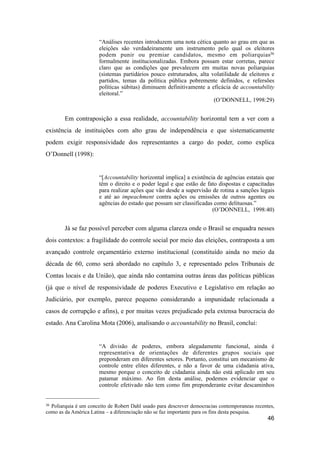 “Análises recentes introduzem uma nota cética quanto ao grau em que as
eleições são verdadeiramente um instrumento pelo qual os eleitores
podem punir ou premiar candidatos, mesmo em poliarquias36
formalmente institucionalizadas. Embora possam estar corretas, parece
claro que as condições que prevalecem em muitas novas poliarquias
(sistemas partidários pouco estruturados, alta volatilidade de eleitores e
partidos, temas da política pública pobremente definidos, e refersões
políticas súbitas) diminuem definitivamente a eficácia de accountability
eleitoral.”
(O’DONNELL, 1998:29)
Em contraposição a essa realidade, accountability horizontal tem a ver com a
existência de instituições com alto grau de independência e que sistematicamente
podem exigir responsividade dos representantes a cargo do poder, como explica
O’Donnell (1998):
“[Accountability horizontal implica] a existência de agências estatais que
têm o direito e o poder legal e que estão de fato dispostas e capacitadas
para realizar ações que vão desde a supervisão de rotina a sanções legais
e até ao impeachment contra ações ou emissões de outros agentes ou
agências do estado que possam ser classificadas como delituosas.”
(O’DONNELL, 1998:40)
Já se faz possível perceber com alguma clareza onde o Brasil se enquadra nesses
dois contextos: a fragilidade do controle social por meio das eleições, contraposta a um
avançado controle orçamentário externo institucional (constituído ainda no meio da
década de 60, como será abordado no capítulo 3, e representado pelos Tribunais de
Contas locais e da União), que ainda não contamina outras áreas das políticas públicas
(já que o nível de responsividade de poderes Executivo e Legislativo em relação ao
Judiciário, por exemplo, parece pequeno considerando a impunidade relacionada a
casos de corrupção e afins), e por muitas vezes prejudicado pela extensa burocracia do
estado. Ana Carolina Mota (2006), analisando o accountability no Brasil, conclui:
“A divisão de poderes, embora alegadamente funcional, ainda é
representativa de orientações de diferentes grupos sociais que
preponderam em diferentes setores. Portanto, constitui um mecanismo de
controle entre elites diferentes, e não a favor de uma cidadania ativa,
mesmo porque o conceito de cidadania ainda não está aplicado em seu
patamar máximo. Ao fim desta análise, podemos evidenciar que o
controle efetivado não tem como fim preponderante evitar descaminhos
46
36 Poliarquia é um conceito de Robert Dahl usado para descrever democracias contemporaneas recentes,
como as da América Latina – a diferenciação não se faz importante para os fins desta pesquisa.
 