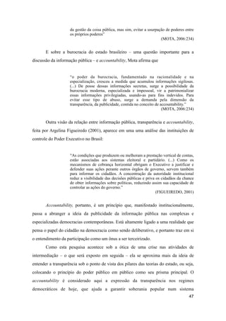da gestão da coisa pública, mas sim, evitar a usurpação de poderes entre
os próprios poderes”
(MOTA, 2006:234)
E sobre a burocracia do estado brasileiro – uma questão importante para a
discussão da informação pública – e accountability, Mota afirma que
“o poder da burocracia, fundamentado na racionalidade e na
especialização, cresceu a medida que acumulou informações sigilosas.
(...) De posse dessas informações secretas, surge a possibilidade da
burocracia moderna, especializada e impessoal, vir a patrimonializar
essas informações privilegiadas, usando-as para fins indevidos. Para
evitar esse tipo de abuso, surge a demanda pela dimensão da
transparência, da publicidade, contida no conceito de accountability.”
(MOTA, 2006:234)
Outra visão da relação entre informação pública, transparência e accountability,
feita por Argelina Figueiredo (2001), aparece em uma uma análise das instituições de
controle do Poder Executivo no Brasil:
“As condições que produzem ou melhoram a prestação vertical de contas,
estão associadas aos sistemas eleitoral e partidário. (...) Como os
mecanismos de cobrança horizontal obrigam o Executivo a justificar e
defender suas ações perante outros órgãos de governo, servem também
para informar os cidadãos. A concentração da autoridade institucional
reduz a visibilidade das decisões públicas e priva os cidadãos da chance
de obter informações sobre políticas, reduzindo assim sua capacidade de
controlar as ações do governo.”
(FIGUEIREDO, 2001)
Accountability, portanto, é um princípio que, manifestado institucionalmente,
passa a abranger a ideia da publicidade da informação pública nas complexas e
especializadas democracias contemporâneas. Está altamente ligado a uma realidade que
pensa o papel do cidadão na democracia como sendo deliberativo, e portanto traz em si
o entendimento da participação como um ônus a ser terceirizado.
Como esta pesquisa acontece sob a ótica de uma crise nas atividades de
intermediação – o que será exposto em seguida – ela se aproxima mais da ideia de
entender a transparência sob o ponto de vista dos pilares das teorias do estado, ou seja,
colocando o princípio do poder público em público como seu prisma principal. O
accountability é considerado aqui a expressão da transparência nos regimes
democráticos de hoje, que ajuda a garantir soberania popular num sistema
47
 