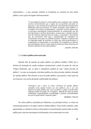 representativo – e que, portanto, também se trasnforma no contexto de uma esfera
pública, com a qual está ligado instrinsecamente:
“A necessidade de discutir a esfera pública para completar nosso modelo
envolve inevitavelmente que o regime de accountability não pode ser
algo puro, e que ele precisa (no mínimo) de uma dimensão de democracia
deliberativa para que funcione. Na minha concepção, esfera pública e a
sociedade civil existem conjuntamente: o primeiro conceito aponta para
os processos parcialmente institucionalizados de comunicação que são
tão importantes na política democrática, ao passo que o segundo conceito
trata do substrato organizacional dos grupos, associações e movimentos
que são necessários tanto para a generalização da experiência de
comunicação como para sua influência política. Enquanto o público atua
no importante papel de monitorar as ações que serão posteriormente re
compensadas ou sancionadas, as associações civis preparam os eleitores
para participação coletiva e para reagir de modo que façam diferença nos
destinos eleitorais de seus representantes.”
(ARATO, 2002:96)
2.3.A esfera pública interconectada
Quando fala da questão do poder público em público, Bobbio (1986) cita a
história da formação do estado moderno constitucional a partir do ponto de vista de
Yürgen Habermas, que se atém à emergência gradual de uma “esfera privada do
público”, ou seja, da emergente relevância pública da esfera privada, também chamada
de opinião pública. Para discutir os atos do poder público, que passam a fazer parte de
seu interesse, essa esfera demanda a publicidade dos debates:
“Entende-se que a maior ou menor relevância da opinião pública
entendida como opinião relativa aos atos públicos, isto é, aos atos
próprios do poder público que é por excelência o poder exercido pelos
supremos órgãos do estado, da ‘res publica’, depende da maior ou menos
visibilidade, cognocibilidade, acessibilidade e portanto controlabilidade
dos atos de quem detém o supremo poder.”
(BOBBIO, 1986:89)
Na esfera pública concebida por Habermas, seu principal teórico, os meios de
comunicação passam a ter papel central no debate público. Neste trecho, portanto, serão
apresentados os subsídios teóricos relacionados às transformações promovidas na esfera
pública por conta das tecnologias da informação e da comunicação em rede.
48
 