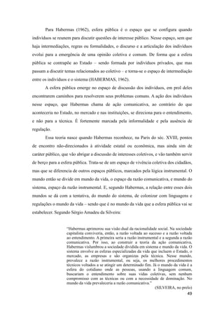 Para Habermas (1962), esfera pública é o espaço que se configura quando
indivíduos se reunem para discutir questões de interesse público. Nesse espaço, sem que
haja intermediações, regras ou formalidades, o discurso e a articulação dos indivíduos
evolui para a emergência de uma opinião coletiva e comum. De forma que a esfera
pública se contrapõe ao Estado – sendo formada por indivíduos privados, que mas
passam a discutir temas relacionados ao coletivo – e torna-se o espaço de intermediação
entre os indivíduos e o sistema (HABERMAS, 1962).
A esfera pública emerge no espaço de discussão dos indivíduos, em prol deles
encontrarem caminhos para resolverem seus problemas comuns. A ação dos indivíduos
nesse espaço, que Habermas chama de ação comunicativa, ao contrário do que
aconteceria no Estado, no mercado e nas instituições, se direciona para o entendimento,
e não para a técnica. É fortemente marcada pela informalidade e pela ausência de
regulação.
Essa teoria nasce quando Habermas reconhece, na Paris do séc. XVIII, pontos
de encontro não-direcionados à atividade estatal ou econômica, mas ainda sim de
caráter público, que vão abrigar a discussão de interesses coletivos, e vão também servir
de berço para a esfera pública. Trata-se de um espaço de vivência coletiva dos cidadãos,
mas que se diferencia de outros espaços públicos, marcados pela lógica instrumental. O
mundo então se divide em mundo da vida, o espaço da razão comunicativa, e mundo do
sistema, espaço da razão instrumental. E, segundo Habermas, a relação entre esses dois
mundos se dá com a tentativa, do mundo do sistema, de colonizar com linguagens e
regulações o mundo da vida – sendo que é no mundo da vida que a esfera pública vai se
estabelecer. Segundo Sérgio Amadeu da Silveira:
“Habermas aprimorou sua visão dual da racionalidade social. Na sociedade
capitalista conviveria, então, a razão voltada ao sucesso e a razão voltada
ao entendimento. A primeira seria a razão instrumental e a segunda a razão
comunicativa. Por isso, ao construir a teoria da ação comunicativa,
Habermas vislumbrou a sociedade dividida em sistema e mundo da vida. O
sistema envolve as esferas especializadas da vida que incluem o Estado, o
mercado, as empresas e são organizas pela técnica. Nesse mundo,
prevalece a razão instrumental, ou seja, os melhores procedimentos
técnicos voltados a se atingir um determinado fim. Já o mundo da vida é a
esfera do cotidiano onde as pessoas, usando a linguagem comum,
buscariam o entendimento sobre suas vidas coletivas, sem nenhum
compromisso com as técnicas ou com a necessidade de dominação. No
mundo da vida prevaleceria a razão comunicativa.”
(SILVEIRA, no prelo)
49
 