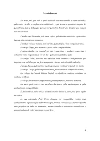 Agradecimentos
Aos meus pais, por todo o apoio dedicado aos meus estudos e a este trabalho;
pelo amor, carinho e confiança incondicionais; e por serem os grandes exemplos de
persistência, luta e dedicação que não me permitem desistir dos desafios que surgem
nas nossas vidas,
À minha irmã Fernanda, pelo amor e afeto, pela torcida verdadeira e por cuidar
bem de mim em todos os momentos,
À irmã do coração Juliana, pelo carinho, pela alegria e pelo companheirismo,
Ao amigo Diogo, pelo incentivo e pelas ideias compartilhadas,
À minha família, em especial vó, tias e madrinhas – mulheres guerreiras e
solidárias como eu gostaria de ser um dia – pelo amor, cuidado e afeto,
Ao amigo Pedro, parceiro nas reflexões sobre internet e transparência que
inspiram este trabalho, por me fazer companhia e tornar mais divertido o desafio,
À amiga Bianca, pelo carinho e pelo apoio para continuar seguindo em frente,
Ao amigo Thiago, pelo companheirismo e pelas conversas sempre alucinantes,
Aos colegas da Casa de Cultura Digital, por dividirem comigo o cotidiano, os
sonhos e os ideais,
Ao colega pesquisador Tiago Peixoto, pelas referências para este trabalho,
Aos meus professores e aos membros da banca, pelos ensinamentos e pelo
conhecimento compartilhado,
Ás funcionárias Nalva e Gi, e aos funcionários Daniel e Jairo, pelo apoio e pelo
incentivo,
Ao meu orientador Prof. Sérgio Amadeu, por compartilhar comigo seus
conhecimentos e provocações sobre tecnologia, política e sociedade; e por ter apoiado
esta pesquisa em todos os momentos, mesmo quando as estruturas burocráticas e
concentradoras de poder desejaram o contrário.
5
 