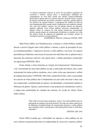 “A internet certamente reativou as raízes de um público igualitário de
escritores e leitores. Apesar disso, a comunicação medidada por
computadores na web pode clamar por méritos inequivocadamente
democráticos apenas para um contexto especial: ela pode minar a censura
de regimes autoritários que tentam controlar e reprimir a opinião pública.
No contexto de regimes liberais, a emergência de milhões de salas de
chat fragmentadas pelo mundo tende à fragmentar uma audiência grande,
mas com foco político comum, em um grande número de pequenas
questões públicas. Com esferas públicas nacionais estabelecidas, os
debates online de usuários da web apenas promovem comunicação
política quando grupos de comunicação cristalizam as opiniões em volta
dos pontos focais da imprensa de qualidade, por exemplo, jornais de
circulação nacional e revistas políticas.”
(HABERMAS, 2006:423, citado por GEIGER, 2009)
Mark Poster (2001), em Ciberdemocracia: a Internet e a Esfera Pública, também
discute a possível ligação entre esfera pública e internet, a partir da percepção de que,
na contemporaneidade, é impossível associar a esfera pública a um locus. Os espaços
percebidos por Habermas como locais de encontro dos indivíduos não se aplicam mais à
discussão dos interesses coletivos, mas apesar disso, o debate permanece acontecendo
em algum lugar (POSTER, 2001).
Poster aborda a crítica feminista ao “projeto de Esclarecimento” habermasiano,
o de “reconstrução de uma esfera pública em que a razão pode prevalescer, não a razão
instrumental de muitas práticas modernas, mas a razão crítica que representa o melhor
da tradição democrática” (POSTER, 2001:264), citando Rita Felski, sobre a necessidade
do conceito de esfera pública não se fundamentar em uma razão universal e ideal, mas
sim compreender a multiplicidade de sujeitos e de identidades, considerando também as
diferenças de gênero. Aparece, anteriormente a uma proposta de entendimento coletivo,
o espaço para manifestação de vontades das minorias, de revisão de valores. Poster
(2001) afirma:
“Mas então nós precisamos perguntar: como é essa esfera pública para ser
distinguida de qualquer discussão política? Do auge dos ideais impossíveis
de Habermas (contador-fatual) de comunicação racional, a esfera pública
aqui multiplica, abre e estende para a discussão política todos os indivíduos
oprimidos.”
(POSTER, 2001:264)
Poster (2001) acredita que a dificuldade em repensar a esfera pública em um
novo contexto comunicacional mora na complexidade de, nesse novo contexto, definir-
51
 