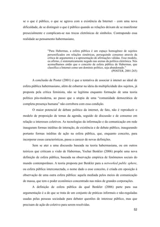 se o que é público, o que se agrava com a existência da Internet – com uma nova
dificuldade, de se distinguir o que é público quando as relações deixam de se manifestar
presecialmente e complicam-se nas trocas eletrônicas de símbolos. Contrapondo essa
realidade ao pensamento habermasiano,
“Para Habermas, a esfera pública é um espaço homogêneo de sujeitos
personificados em relações simétricas, perseguindo consenso através da
crítica de argumentos e a apresentação de afirmações válidas. Esse modelo,
eu afirmo, é sistematicamente negado nas arenas da política eletrônica. Nós
aconselhamos então que o conceito de esfera pública de Habermas, que
classifica a Internet como um domínio político, seja abandonado.”
(POSTER, 2001:265)
A conclusão de Poster (2001) é que a tentativa de associar à intenet ao ideal de
esfera pública habermasiano, além de esbarrar na ideia da multiplicidade dos sujeitos, já
proposta pela crítica feminista, não se legitima enquanto formação de uma teoria
política pós-moderna, ao passo que a utopia de uma “comunidade democrática de
completa presença humana” não corrobora com essa condição.
O maior potencial de debate político da internet, de fato, não é reproduzir o
modelo de proposição de temas da agenda, seguido de discussão e de consenso em
relação a interesses coletivos. As tecnologias da informação e da comunicação em rede
inauguram formas inéditas de interação, de existência e de debate público, inaugurando
portanto formas inéditas de ação na esfera pública, que, enquanto conceito, para
incorporar essas características, passa a carecer de novas definições.
Sem se ater a uma discussão baseada na teoria habermasiana, ou em outros
teóricos que criticam a visão de Habermas, Yochai Benkler (2006) propõe uma nova
definição de esfera pública, baseada na observação empírica de fenômenos sociais do
mundo contemporâneo. A teoria proposta por Benkler para a networked public sphere,
ou esfera pública interconectada, o nome dado a esse conceito, é criada em oposição à
observação de uma outra esfera pública: aquela mediada pelos meios de comunicação
de massa, que tem o poder econômico concentrado nas mãos de grandes corporações.
A definição de esfera pública da qual Benkler (2006) parte para sua
argumentação é a de que se trata de um conjunto de práticas informais e não-reguladas
usadas pelas pessoas sociedade para debater questões de interesse público, mas que
precisam de ação do coletivo para serem resolvidas.
52
 