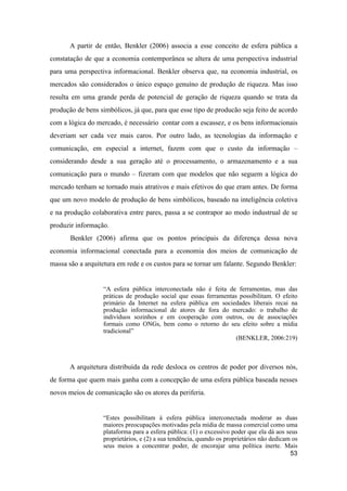 A partir de então, Benkler (2006) associa a esse conceito de esfera pública a
constatação de que a economia contemporânea se altera de uma perspectiva industrial
para uma perspectiva informacional. Benkler observa que, na economia industrial, os
mercados são considerados o único espaço genuíno de produção de riqueza. Mas isso
resulta em uma grande perda de potencial de geração de riqueza quando se trata da
produção de bens simbólicos, já que, para que esse tipo de producão seja feito de acordo
com a lógica do mercado, é necessário contar com a escassez, e os bens informacionais
deveriam ser cada vez mais caros. Por outro lado, as tecnologias da informação e
comunicação, em especial a internet, fazem com que o custo da informação –
considerando desde a sua geração até o processamento, o armazenamento e a sua
comunicação para o mundo – fizeram com que modelos que não seguem a lógica do
mercado tenham se tornado mais atrativos e mais efetivos do que eram antes. De forma
que um novo modelo de produção de bens simbólicos, baseado na inteligência coletiva
e na produção colaborativa entre pares, passa a se contrapor ao modo industrual de se
produzir informação.
Benkler (2006) afirma que os pontos principais da diferença dessa nova
economia informacional conectada para a economia dos meios de comunicação de
massa são a arquitetura em rede e os custos para se tornar um falante. Segundo Benkler:
“A esfera pública interconectada não é feita de ferramentas, mas das
práticas de produção social que essas ferramentas possibilitam. O efeito
primário da Internet na esfera pública em sociedades liberais recai na
produção informacional de atores de fora do mercado: o trabalho de
indivíduos sozinhos e em cooperação com outros, ou de associações
formais como ONGs, bem como o retorno do seu efeito sobre a mídia
tradicional”
(BENKLER, 2006:219)
A arquitetura distribuída da rede desloca os centros de poder por diversos nós,
de forma que quem mais ganha com a concepção de uma esfera pública baseada nesses
novos meios de comunicação são os atores da periferia.
“Estes possibilitam à esfera pública interconectada moderar as duas
maiores preocupações motivadas pela mídia de massa comercial como uma
plataforma para a esfera pública: (1) o excessivo poder que ela dá aos seus
proprietários, e (2) a sua tendência, quando os proprietários não dedicam os
seus meios a concentrar poder, de encorajar uma política inerte. Mais
53
 