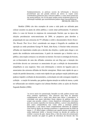 fundamentalmente, as práticas sociais da informação e discurso
possibilitam que um grande número de atores se vejam como
contribuidores potenciais para o discurso público, e como atores potenciais
nas arenas políticas, em vez de quase sempre serem recipientes passivos de
informação mediada, que ocasionalmente podem eleger suas preferências.”
(BENKLER, 2006:219)
Benkler (2006) cita dois exemplos de como a rede pode ser utilizada para
colocar assuntos na pauta da esfera pública, e assim atuar politicamente. O primeiro
deles é o caso do boicote às empresas de comunicação Sinclair, que na época das
eleições presidenciais norte-americanas de 2004, se preparava para derrubar a
programação de suas emissoras de TV afiliadas e exibir o documentário Stolen Honor:
The Wounds That Never Heal, considerado um ataque à biografia do candidato de
oposição ao então presidente George W. Bush, John Kerry. A Sinclair tinha emissoras
afiliadas em importantes estados pra a decisão das eleições, e poder para chegar a um
quarto das residências norte-americanas. A partir do momento que a história veio a
público, uma reação começou a se articular na internet. Em meio à estratégia de boicote,
um ex-funcionário de uma das afiliadas comentou em um blog que a intenção dos
envolvidos deveria ser convencer os anunciantes de que a exibição do documentário
atrapalharia os seus negócios. Sites com informações e roteiros de ligações para os
anunciantes das emisoras afiliadas da Sinclair emergiram. Muito mais rápido do que a
reação do partido democrata, e muito mais rápido do que qualquer reação judiciária que
pudesse impedir a exibição do documentário, a articulação em rede conseguiu impedir a
exibição – a reação foi tamanha, que ganhou alguma atenção na mídia de massa, e pode
ter influenciado um relatório negativo da Lehman Brothers sobre as ações da Sinclair.
Segundo Benkler (2006):
“os novos meios de comunicação, baseados na rede, podem exercer uma
força contrária significativa. Eles oferecem uma base de absorção
completamente nova e muito mais aberta para ideias e comentários. A
velocidade com quem indivíduos foram capaxes de publicar sites para
ocupar uma posição, coletar e tornar disponíveis informações relevantes
para um assunto específico de interesse público, e prover uma plataforma
para outros compartilhares suas visões sobre a estratégia política
apropriadas e suas táticas foram completamente diferentes de qualquer
coisa factível dentro da estrutura econômica e organizacional da mídia de
massa. (...) É difícil julgar a influência que aquelas poucas reportagens da
mídia tradicional [sobre o boicote] tiveram na decisão do analista de
creditar o sucesso da ação. Apesar disso, o fato dos meios de comunicação
terem exercido um papel no ganho de relevância do boicote não tira
54
 
