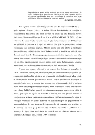 importância do papel básico exercido por esses novos mecanismos, de
trazer informação e experimentar conduzir em uma conversa pública
abrangente, combinados com um mecanismo de organizar uma ação
política em diferentes locações e contextos sociais.”
(BENKLER, 2006:225)
Um segundo exemplo trabalhado pelo autor trata do caso das urnas Diebold, no
qual, segundo Benkler (2009), “a esfera pública interconectada se engajou, e
sucedidamente transformou uma coisa que não era assunto de uma discussão pública
séria numa discussão pública que levou à ação pública” (BENKLER, 2006:226). Os
softwares das urnas eletrônicas usadas nas eleições norte-americanas em 2002 estavam
sob proteção de patentes, e o sigilo era exigido pelo governo para garantir acesso
confidencial aos sistemas internos. Mesmo assim, um site aberto e facilmente
disponível com a codificação das urnas da Diebold veio a público, por meio de uma
denúncia da ativista Bev Harris, que pesquisava urnas eletrônicas e gerenciava um blog
sobre o tema na rede. Harris deu espaço para que especialistas comentassem os códigos
em seu blog, e posteriormente publicou artigos sobre como falhas naqueles sistemas
poderiam ter sido utilizados para fraudar as eleições para o Senado na Georgia.
Quando um veículo colaborativo da internet deu destaque às alegações de
Harris, fornecendo endereços e ferramentas para que os internautas investigassem por
eles mesmos as alegações, iniciou-se um processo de mobilização impossível de existir
na esfera pública mediada pela mídia de massa – com a possibilidade de colocar os
materiais brutos sobre o controle das pessoas, com a comunicação viral e em larga
escala sendo utilizada para contrabalancear o poder da Diebold. Mesmo não contando
com a força da Diebold de suprimir iniciativas como essa que surgissem na mídia de
massa, que segue as lógicas do mercado, o convite para que pessoas comuns se
engajassem na tarefa de procurarem novas falhas na codificação das urnas foi capaz de
conseguir resultados que jamais poderiam ser conseguidos por um pequeno time de
não-especialistas de uma empresa de comunicação. O processo todo resultou na
decertificação de urnas que já haviam sido certificadas no estado da Califórnia, e na
mudança de regras para as eleições norte-americanas em diversos estados norte-
americanos. Sobre esse caso, Benkler (2006) comenta:
55
 